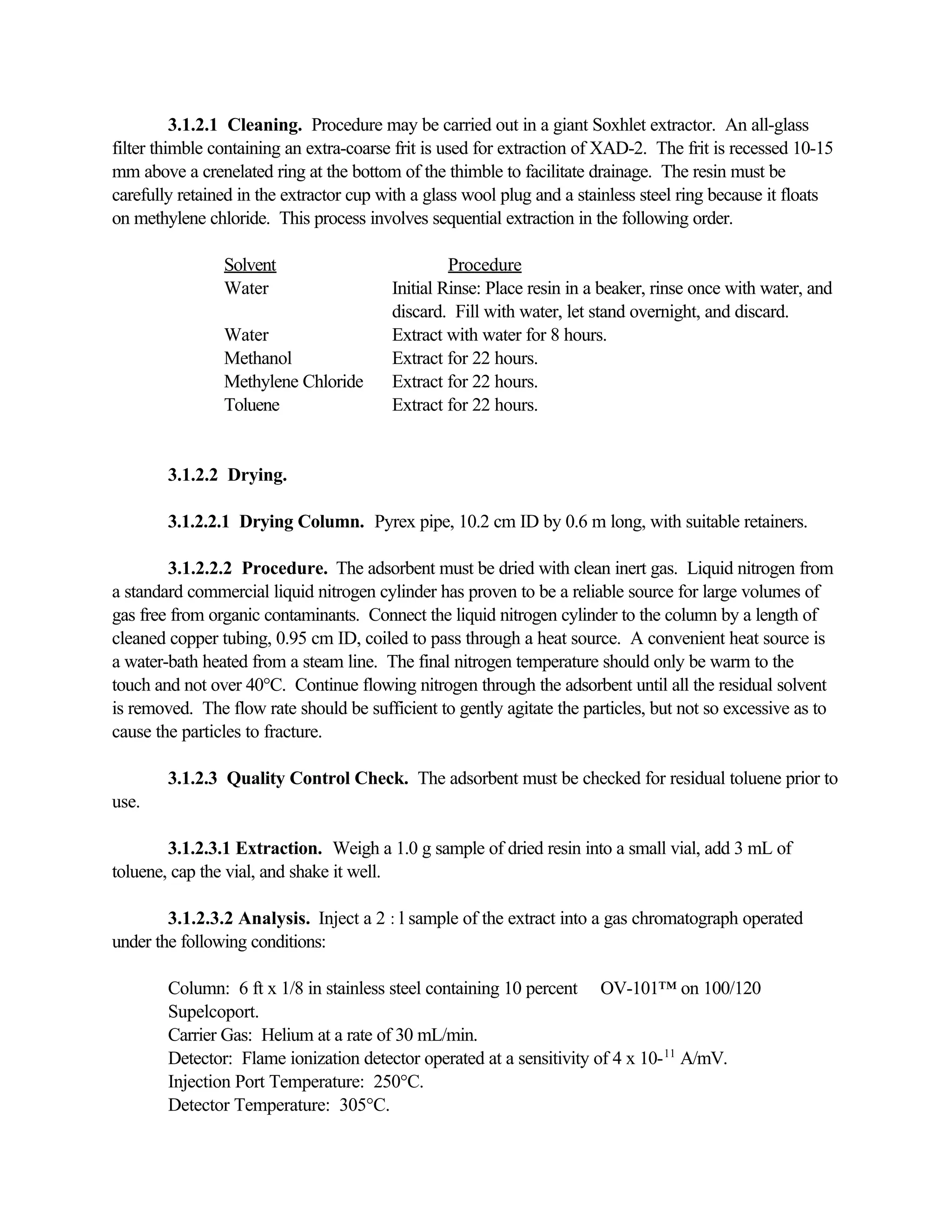 3.1.2.1 Cleaning. Procedure may be carried out in a giant Soxhlet extractor. An all-glass
filter thimble containing an extra-coarse frit is used for extraction of XAD-2. The frit is recessed 10-15
mm above a crenelated ring at the bottom of the thimble to facilitate drainage. The resin must be
carefully retained in the extractor cup with a glass wool plug and a stainless steel ring because it floats
on methylene chloride. This process involves sequential extraction in the following order.
Solvent Procedure
Water Initial Rinse: Place resin in a beaker, rinse once with water, and
discard. Fill with water, let stand overnight, and discard.
Water Extract with water for 8 hours.
Methanol Extract for 22 hours.
Methylene Chloride Extract for 22 hours.
Toluene Extract for 22 hours.
3.1.2.2 Drying.
3.1.2.2.1 Drying Column. Pyrex pipe, 10.2 cm ID by 0.6 m long, with suitable retainers.
3.1.2.2.2 Procedure. The adsorbent must be dried with clean inert gas. Liquid nitrogen from
a standard commercial liquid nitrogen cylinder has proven to be a reliable source for large volumes of
gas free from organic contaminants. Connect the liquid nitrogen cylinder to the column by a length of
cleaned copper tubing, 0.95 cm ID, coiled to pass through a heat source. A convenient heat source is
a water-bath heated from a steam line. The final nitrogen temperature should only be warm to the
touch and not over 40°C. Continue flowing nitrogen through the adsorbent until all the residual solvent
is removed. The flow rate should be sufficient to gently agitate the particles, but not so excessive as to
cause the particles to fracture.
3.1.2.3 Quality Control Check. The adsorbent must be checked for residual toluene prior to
use.
3.1.2.3.1 Extraction. Weigh a 1.0 g sample of dried resin into a small vial, add 3 mL of
toluene, cap the vial, and shake it well.
3.1.2.3.2 Analysis. Inject a 2 :l sample of the extract into a gas chromatograph operated
under the following conditions:
Column: 6 ft x 1/8 in stainless steel containing 10 percent OV-101™ on 100/120
Supelcoport.
Carrier Gas: Helium at a rate of 30 mL/min.
Detector: Flame ionization detector operated at a sensitivity of 4 x 10-11
A/mV.
Injection Port Temperature: 250°C.
Detector Temperature: 305°C.
 
