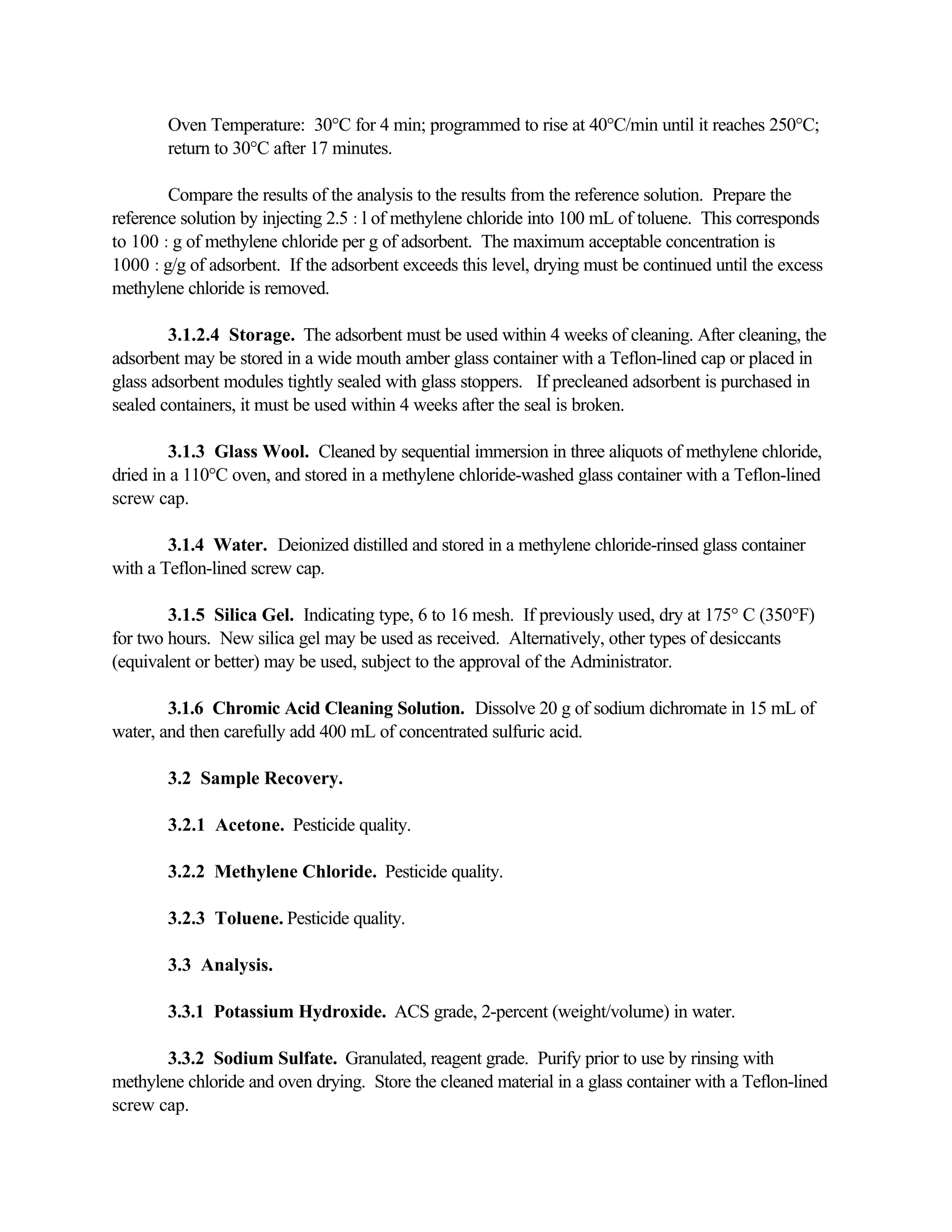 Oven Temperature: 30°C for 4 min; programmed to rise at 40°C/min until it reaches 250°C;
return to 30°C after 17 minutes.
Compare the results of the analysis to the results from the reference solution. Prepare the
reference solution by injecting 2.5 :l of methylene chloride into 100 mL of toluene. This corresponds
to 100 :g of methylene chloride per g of adsorbent. The maximum acceptable concentration is
1000 :g/g of adsorbent. If the adsorbent exceeds this level, drying must be continued until the excess
methylene chloride is removed.
3.1.2.4 Storage. The adsorbent must be used within 4 weeks of cleaning. After cleaning, the
adsorbent may be stored in a wide mouth amber glass container with a Teflon-lined cap or placed in
glass adsorbent modules tightly sealed with glass stoppers. If precleaned adsorbent is purchased in
sealed containers, it must be used within 4 weeks after the seal is broken.
3.1.3 Glass Wool. Cleaned by sequential immersion in three aliquots of methylene chloride,
dried in a 110°C oven, and stored in a methylene chloride-washed glass container with a Teflon-lined
screw cap.
3.1.4 Water. Deionized distilled and stored in a methylene chloride-rinsed glass container
with a Teflon-lined screw cap.
3.1.5 Silica Gel. Indicating type, 6 to 16 mesh. If previously used, dry at 175° C (350°F)
for two hours. New silica gel may be used as received. Alternatively, other types of desiccants
(equivalent or better) may be used, subject to the approval of the Administrator.
3.1.6 Chromic Acid Cleaning Solution. Dissolve 20 g of sodium dichromate in 15 mL of
water, and then carefully add 400 mL of concentrated sulfuric acid.
3.2 Sample Recovery.
3.2.1 Acetone. Pesticide quality.
3.2.2 Methylene Chloride. Pesticide quality.
3.2.3 Toluene. Pesticide quality.
3.3 Analysis.
3.3.1 Potassium Hydroxide. ACS grade, 2-percent (weight/volume) in water.
3.3.2 Sodium Sulfate. Granulated, reagent grade. Purify prior to use by rinsing with
methylene chloride and oven drying. Store the cleaned material in a glass container with a Teflon-lined
screw cap.
 