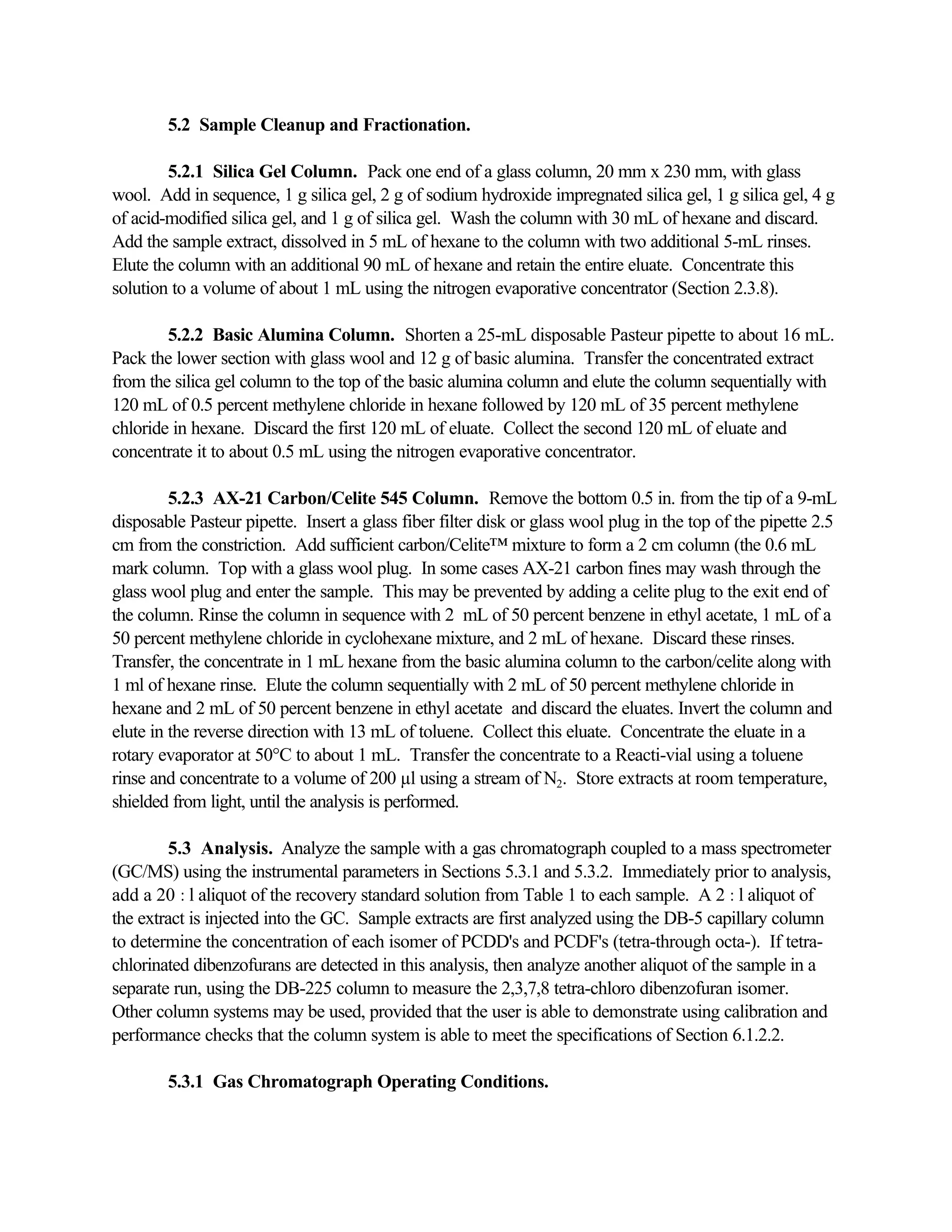 5.2 Sample Cleanup and Fractionation.
5.2.1 Silica Gel Column. Pack one end of a glass column, 20 mm x 230 mm, with glass
wool. Add in sequence, 1 g silica gel, 2 g of sodium hydroxide impregnated silica gel, 1 g silica gel, 4 g
of acid-modified silica gel, and 1 g of silica gel. Wash the column with 30 mL of hexane and discard.
Add the sample extract, dissolved in 5 mL of hexane to the column with two additional 5-mL rinses.
Elute the column with an additional 90 mL of hexane and retain the entire eluate. Concentrate this
solution to a volume of about 1 mL using the nitrogen evaporative concentrator (Section 2.3.8).
5.2.2 Basic Alumina Column. Shorten a 25-mL disposable Pasteur pipette to about 16 mL.
Pack the lower section with glass wool and 12 g of basic alumina. Transfer the concentrated extract
from the silica gel column to the top of the basic alumina column and elute the column sequentially with
120 mL of 0.5 percent methylene chloride in hexane followed by 120 mL of 35 percent methylene
chloride in hexane. Discard the first 120 mL of eluate. Collect the second 120 mL of eluate and
concentrate it to about 0.5 mL using the nitrogen evaporative concentrator.
5.2.3 AX-21 Carbon/Celite 545 Column. Remove the bottom 0.5 in. from the tip of a 9-mL
disposable Pasteur pipette. Insert a glass fiber filter disk or glass wool plug in the top of the pipette 2.5
cm from the constriction. Add sufficient carbon/Celite™ mixture to form a 2 cm column (the 0.6 mL
mark column. Top with a glass wool plug. In some cases AX-21 carbon fines may wash through the
glass wool plug and enter the sample. This may be prevented by adding a celite plug to the exit end of
the column. Rinse the column in sequence with 2 mL of 50 percent benzene in ethyl acetate, 1 mL of a
50 percent methylene chloride in cyclohexane mixture, and 2 mL of hexane. Discard these rinses.
Transfer, the concentrate in 1 mL hexane from the basic alumina column to the carbon/celite along with
1 ml of hexane rinse. Elute the column sequentially with 2 mL of 50 percent methylene chloride in
hexane and 2 mL of 50 percent benzene in ethyl acetate and discard the eluates. Invert the column and
elute in the reverse direction with 13 mL of toluene. Collect this eluate. Concentrate the eluate in a
rotary evaporator at 50°C to about 1 mL. Transfer the concentrate to a Reacti-vial using a toluene
rinse and concentrate to a volume of 200 µl using a stream of N2. Store extracts at room temperature,
shielded from light, until the analysis is performed.
5.3 Analysis. Analyze the sample with a gas chromatograph coupled to a mass spectrometer
(GC/MS) using the instrumental parameters in Sections 5.3.1 and 5.3.2. Immediately prior to analysis,
add a 20 :l aliquot of the recovery standard solution from Table 1 to each sample. A 2 :l aliquot of
the extract is injected into the GC. Sample extracts are first analyzed using the DB-5 capillary column
to determine the concentration of each isomer of PCDD's and PCDF's (tetra-through octa-). If tetra-
chlorinated dibenzofurans are detected in this analysis, then analyze another aliquot of the sample in a
separate run, using the DB-225 column to measure the 2,3,7,8 tetra-chloro dibenzofuran isomer.
Other column systems may be used, provided that the user is able to demonstrate using calibration and
performance checks that the column system is able to meet the specifications of Section 6.1.2.2.
5.3.1 Gas Chromatograph Operating Conditions.
 