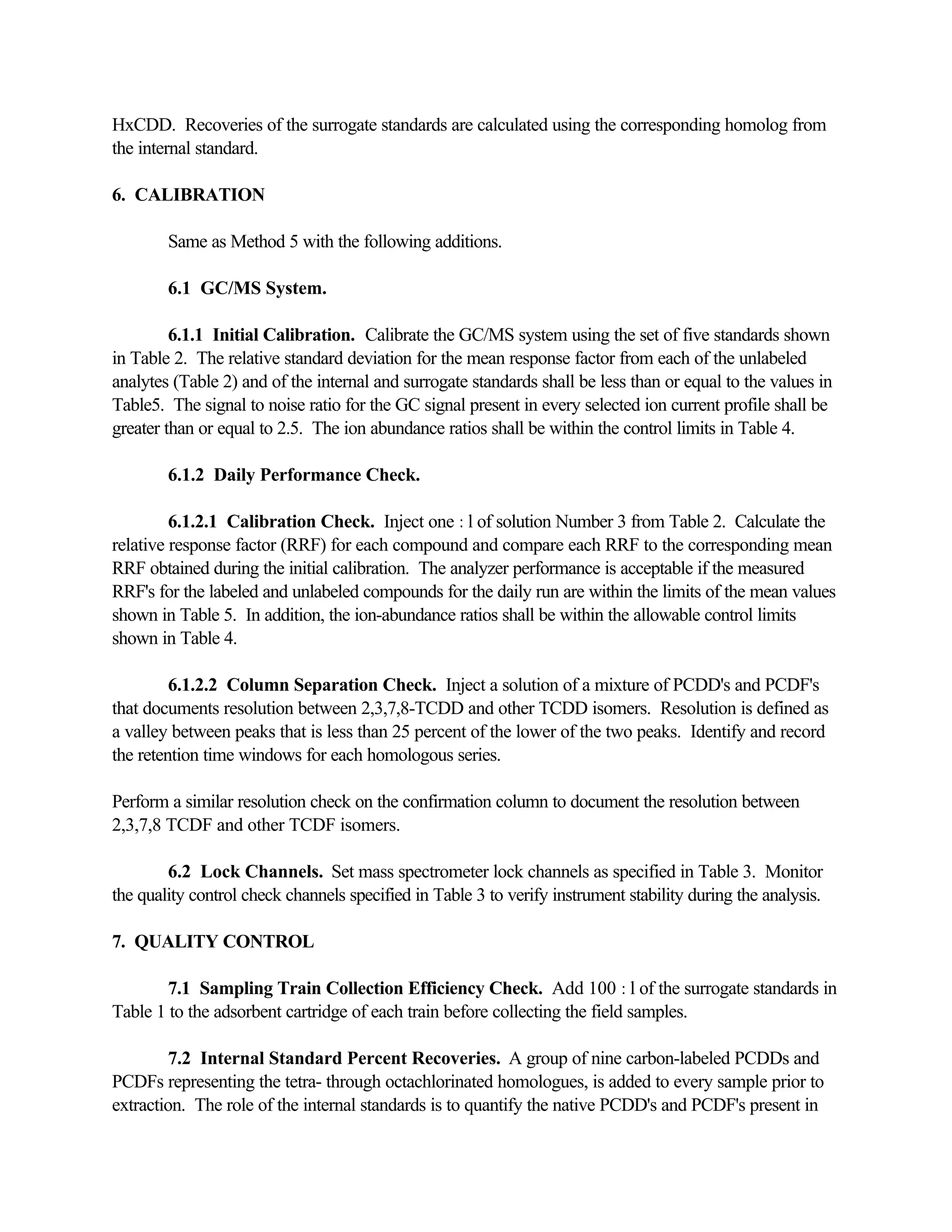 HxCDD. Recoveries of the surrogate standards are calculated using the corresponding homolog from
the internal standard.
6. CALIBRATION
Same as Method 5 with the following additions.
6.1 GC/MS System.
6.1.1 Initial Calibration. Calibrate the GC/MS system using the set of five standards shown
in Table 2. The relative standard deviation for the mean response factor from each of the unlabeled
analytes (Table 2) and of the internal and surrogate standards shall be less than or equal to the values in
Table5. The signal to noise ratio for the GC signal present in every selected ion current profile shall be
greater than or equal to 2.5. The ion abundance ratios shall be within the control limits in Table 4.
6.1.2 Daily Performance Check.
6.1.2.1 Calibration Check. Inject one :l of solution Number 3 from Table 2. Calculate the
relative response factor (RRF) for each compound and compare each RRF to the corresponding mean
RRF obtained during the initial calibration. The analyzer performance is acceptable if the measured
RRF's for the labeled and unlabeled compounds for the daily run are within the limits of the mean values
shown in Table 5. In addition, the ion-abundance ratios shall be within the allowable control limits
shown in Table 4.
6.1.2.2 Column Separation Check. Inject a solution of a mixture of PCDD's and PCDF's
that documents resolution between 2,3,7,8-TCDD and other TCDD isomers. Resolution is defined as
a valley between peaks that is less than 25 percent of the lower of the two peaks. Identify and record
the retention time windows for each homologous series.
Perform a similar resolution check on the confirmation column to document the resolution between
2,3,7,8 TCDF and other TCDF isomers.
6.2 Lock Channels. Set mass spectrometer lock channels as specified in Table 3. Monitor
the quality control check channels specified in Table 3 to verify instrument stability during the analysis.
7. QUALITY CONTROL
7.1 Sampling Train Collection Efficiency Check. Add 100 :l of the surrogate standards in
Table 1 to the adsorbent cartridge of each train before collecting the field samples.
7.2 Internal Standard Percent Recoveries. A group of nine carbon-labeled PCDDs and
PCDFs representing the tetra- through octachlorinated homologues, is added to every sample prior to
extraction. The role of the internal standards is to quantify the native PCDD's and PCDF's present in
 