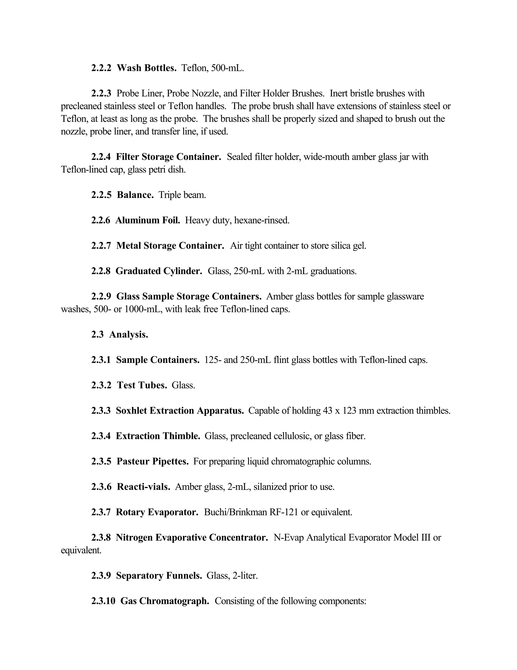 2.2.2 Wash Bottles. Teflon, 500-mL.
2.2.3 Probe Liner, Probe Nozzle, and Filter Holder Brushes. Inert bristle brushes with
precleaned stainless steel or Teflon handles. The probe brush shall have extensions of stainless steel or
Teflon, at least as long as the probe. The brushes shall be properly sized and shaped to brush out the
nozzle, probe liner, and transfer line, if used.
2.2.4 Filter Storage Container. Sealed filter holder, wide-mouth amber glass jar with
Teflon-lined cap, glass petri dish.
2.2.5 Balance. Triple beam.
2.2.6 Aluminum Foil. Heavy duty, hexane-rinsed.
2.2.7 Metal Storage Container. Air tight container to store silica gel.
2.2.8 Graduated Cylinder. Glass, 250-mL with 2-mL graduations.
2.2.9 Glass Sample Storage Containers. Amber glass bottles for sample glassware
washes, 500- or 1000-mL, with leak free Teflon-lined caps.
2.3 Analysis.
2.3.1 Sample Containers. 125- and 250-mL flint glass bottles with Teflon-lined caps.
2.3.2 Test Tubes. Glass.
2.3.3 Soxhlet Extraction Apparatus. Capable of holding 43 x 123 mm extraction thimbles.
2.3.4 Extraction Thimble. Glass, precleaned cellulosic, or glass fiber.
2.3.5 Pasteur Pipettes. For preparing liquid chromatographic columns.
2.3.6 Reacti-vials. Amber glass, 2-mL, silanized prior to use.
2.3.7 Rotary Evaporator. Buchi/Brinkman RF-121 or equivalent.
2.3.8 Nitrogen Evaporative Concentrator. N-Evap Analytical Evaporator Model III or
equivalent.
2.3.9 Separatory Funnels. Glass, 2-liter.
2.3.10 Gas Chromatograph. Consisting of the following components:
 