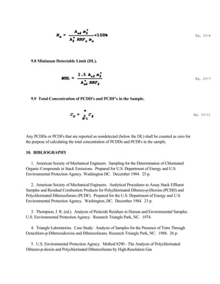 Eq. 23-6
Eq. 23-7
Eq. 23-11
9.8 Minimum Detectable Limit (DL).
9.9 Total Concentration of PCDD's and PCDF's in the Sample.
Any PCDDs or PCDFs that are reported as nondetected (below the DL) shall be counted as zero for
the purpose of calculating the total concentration of PCDDs and PCDFs in the sample.
10. BIBLIOGRAPHY
1. American Society of Mechanical Engineers. Sampling for the Determination of Chlorinated
Organic Compounds in Stack Emissions. Prepared for U.S. Department of Energy and U.S.
Environmental Protection Agency. Washington DC. December 1984. 25 p.
2. American Society of Mechanical Engineers. Analytical Procedures to Assay Stack Effluent
Samples and Residual Combustion Products for Polychlorinated Dibenzo-p-Dioxins (PCDD) and
Polychlorinated Dibenzofurans (PCDF). Prepared for the U.S. Department of Energy and U.S.
Environmental Protection Agency. Washington, DC. December 1984. 23 p.
3. Thompson, J. R. (ed.). Analysis of Pesticide Residues in Human and Environmental Samples.
U.S. Environmental Protection Agency. Research Triangle Park, NC. 1974.
4. Triangle Laboratories. Case Study: Analysis of Samples for the Presence of Tetra Through
Octachloro-p-Dibenzodioxins and Dibenzofurans. Research Triangle Park, NC. 1988. 26 p.
5. U.S. Environmental Protection Agency. Method 8290 - The Analysis of Polychlorinated
Dibenzo-p-dioxin and Polychlorinated Dibenzofurans by High-Resolution Gas
 