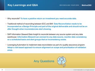 25 © 2014 Method360, Inc. All rights reserved. 
Key Learnings and Q&A RECONCILING YOUR EDW MMeetthhoodd336600 
• Why reconcile? To have a positive return on investment you need accurate data. 
• Traditional method of reconciling between ECC and BW: Data Reconciliation needs to be 
incorporated as a Design Principle and part of the original deliverable and should not be an 
after thought when inconsistencies start showing. 
• SAP Information Steward Data Insight to reconcile between any source system and any data 
warehouse: Information Steward can connect to any data source, monitor data consistency 
on a scheduled basis and alert groups that an inconsistency exists. 
• Leveraging Automation to implement data reconciliation as part of a quality assurance program: 
Adopt a risk based approach to ensure alignment on scope and prioritization of validation 
areas. 
Any Questions 
 