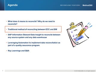 7 © 2014 Method360, Inc. All rights reserved. 
RECONCILING YOUR EDW MMeetthhoodd336600 
• What does it means to reconcile? Why do we need to 
reconcile? 
• Traditional method of reconciling between ECC and BW 
• SAP Information Steward Data Insight to reconcile between 
any source system and any data warehouse 
• Leveraging Automation to implement data reconciliation as 
part of a quality assurance program 
• Key Learnings and Q&A 
Agenda 
 