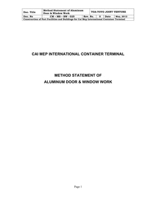 Doc. Title 
Method Statement of Aluminum 
Door & Window Work TOA-TOYO JOINT VENTURE 
Doc. No CM – MS – BW - 025 Rev. No. 0 Date May, 2012 
Construction of Port Facilities and Buildings for Cai Mep International Container Terminal 
CAI MEP INTERNATIONAL CONTAINER TERMINAL 
METHOD STATEMENT OF 
ALUMINUM DOOR & WINDOW WORK 
Page 1 
 