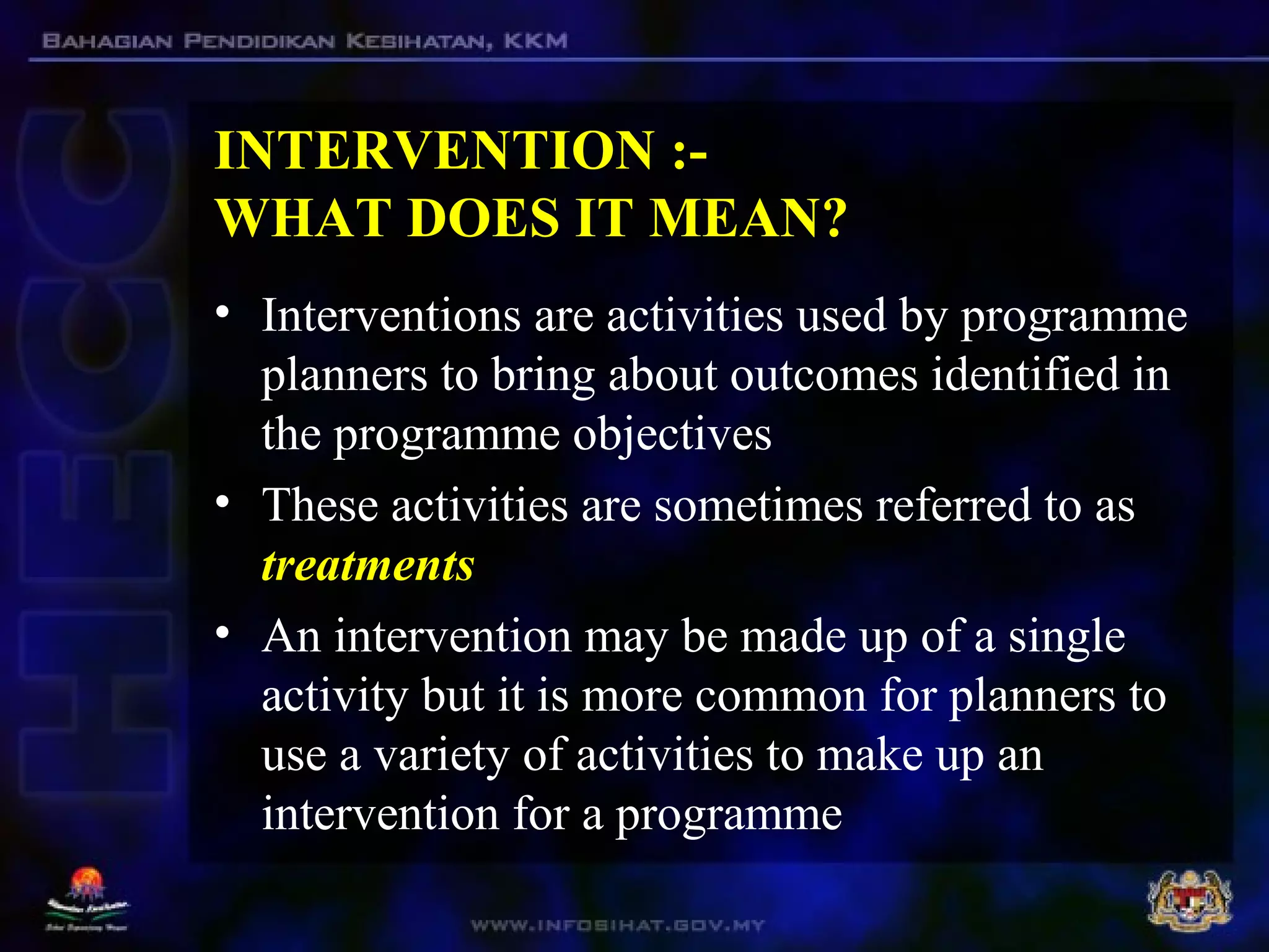 INTERVENTION :-
WHAT DOES IT MEAN?
• Interventions are activities used by programme
planners to bring about outcomes identified in
the programme objectives
• These activities are sometimes referred to as
treatments
• An intervention may be made up of a single
activity but it is more common for planners to
use a variety of activities to make up an
intervention for a programme
 