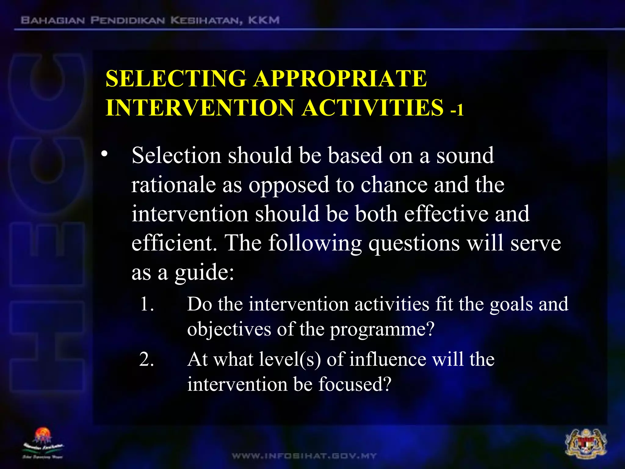 SELECTING APPROPRIATE
INTERVENTION ACTIVITIES -1
• Selection should be based on a sound
rationale as opposed to chance and the
intervention should be both effective and
efficient. The following questions will serve
as a guide:
1. Do the intervention activities fit the goals and
objectives of the programme?
2. At what level(s) of influence will the
intervention be focused?
 