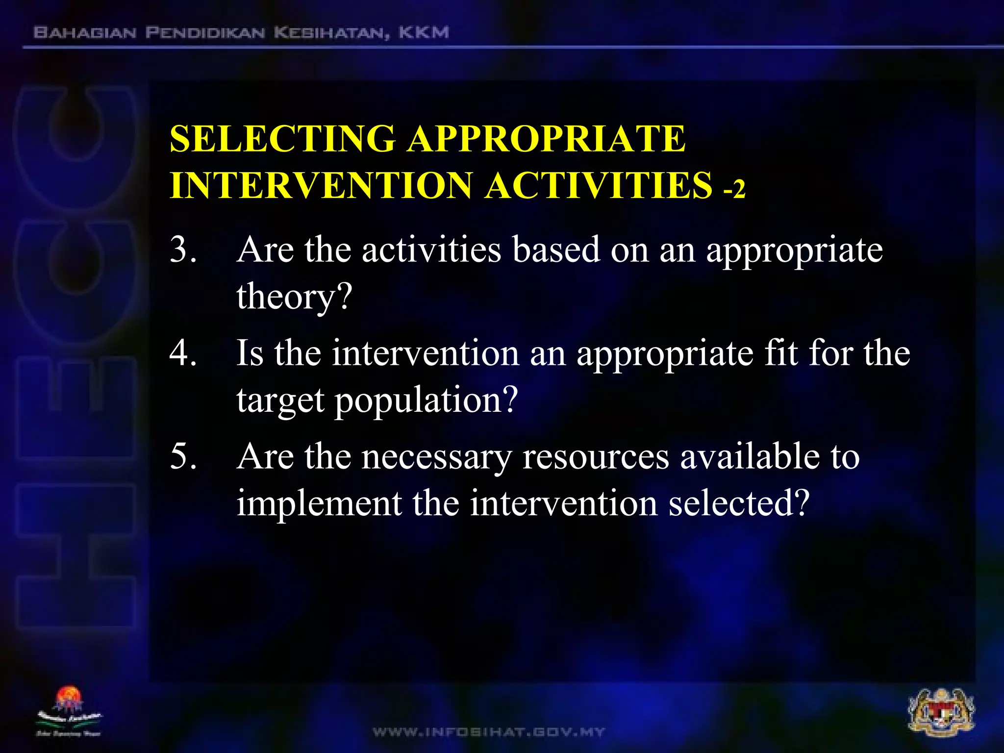 SELECTING APPROPRIATE
INTERVENTION ACTIVITIES -2
3. Are the activities based on an appropriate
theory?
4. Is the intervention an appropriate fit for the
target population?
5. Are the necessary resources available to
implement the intervention selected?
 