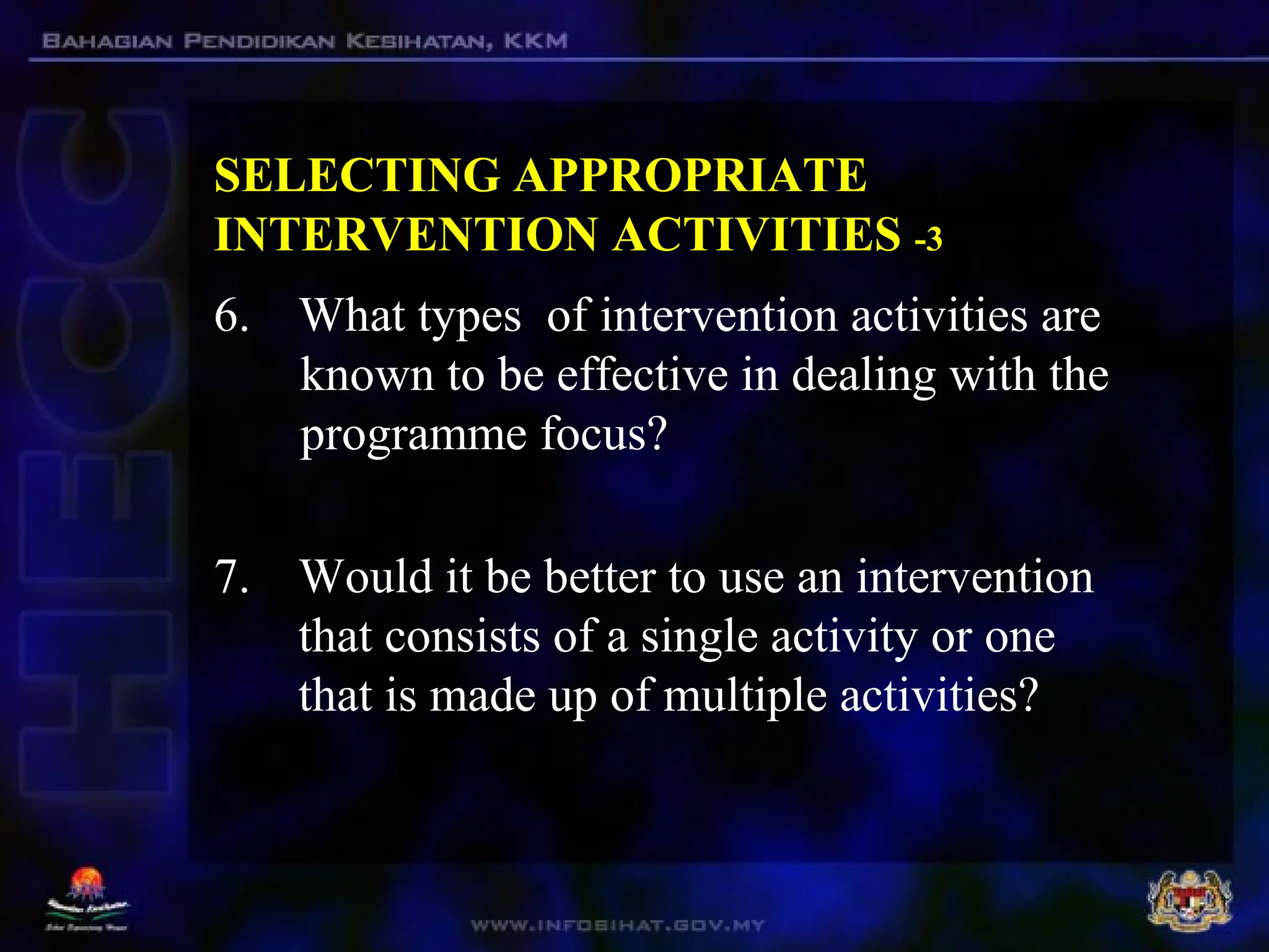 SELECTING APPROPRIATE
INTERVENTION ACTIVITIES -3
6. What types of intervention activities are
known to be effective in dealing with the
programme focus?
7. Would it be better to use an intervention
that consists of a single activity or one
that is made up of multiple activities?
 