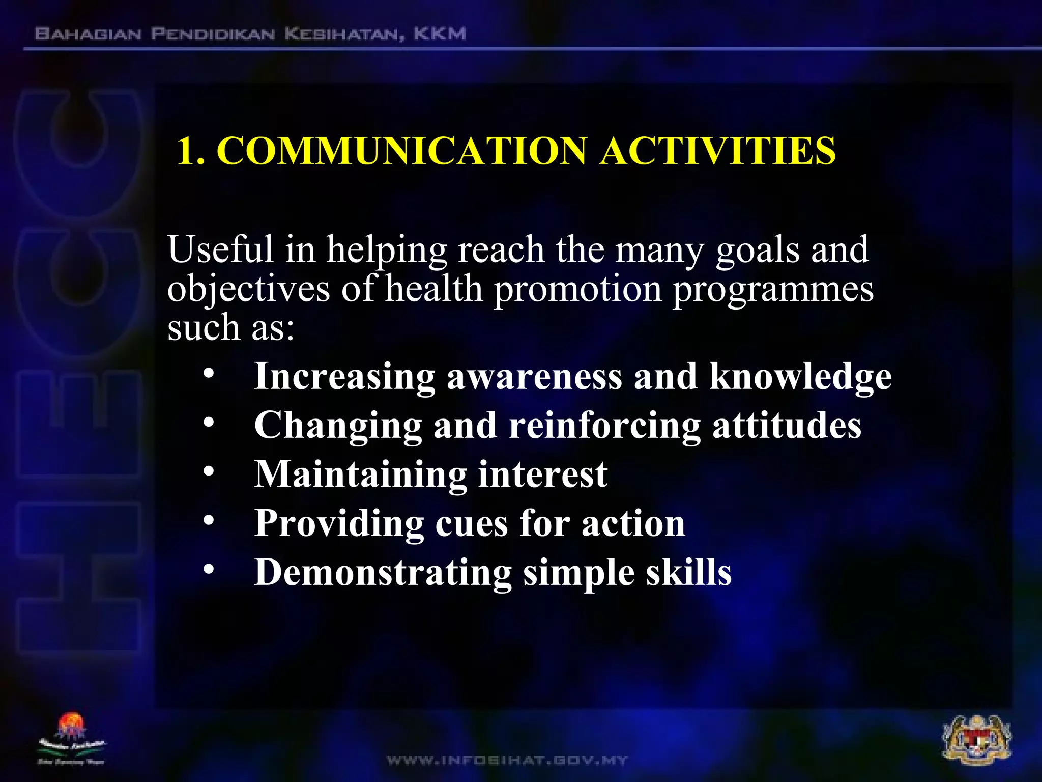 1. COMMUNICATION ACTIVITIES
Useful in helping reach the many goals and
objectives of health promotion programmes
such as:
• Increasing awareness and knowledge
• Changing and reinforcing attitudes
• Maintaining interest
• Providing cues for action
• Demonstrating simple skills
 