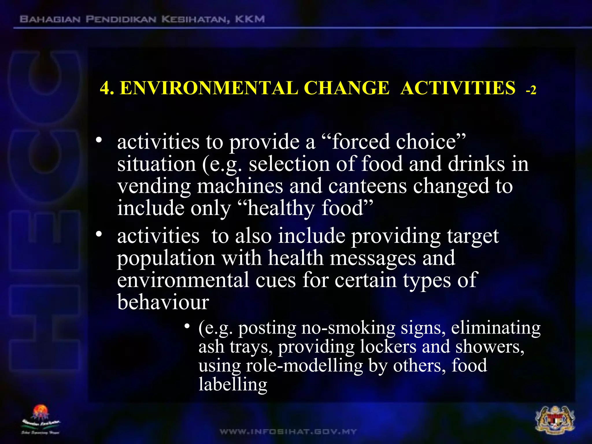 4. ENVIRONMENTAL CHANGE ACTIVITIES -2
• activities to provide a “forced choice”
situation (e.g. selection of food and drinks in
vending machines and canteens changed to
include only “healthy food”
• activities to also include providing target
population with health messages and
environmental cues for certain types of
behaviour
• (e.g. posting no-smoking signs, eliminating
ash trays, providing lockers and showers,
using role-modelling by others, food
labelling
 
