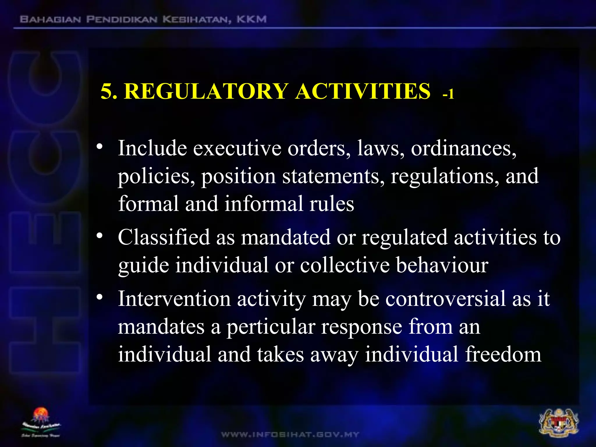 5. REGULATORY ACTIVITIES -1
• Include executive orders, laws, ordinances,
policies, position statements, regulations, and
formal and informal rules
• Classified as mandated or regulated activities to
guide individual or collective behaviour
• Intervention activity may be controversial as it
mandates a perticular response from an
individual and takes away individual freedom
 