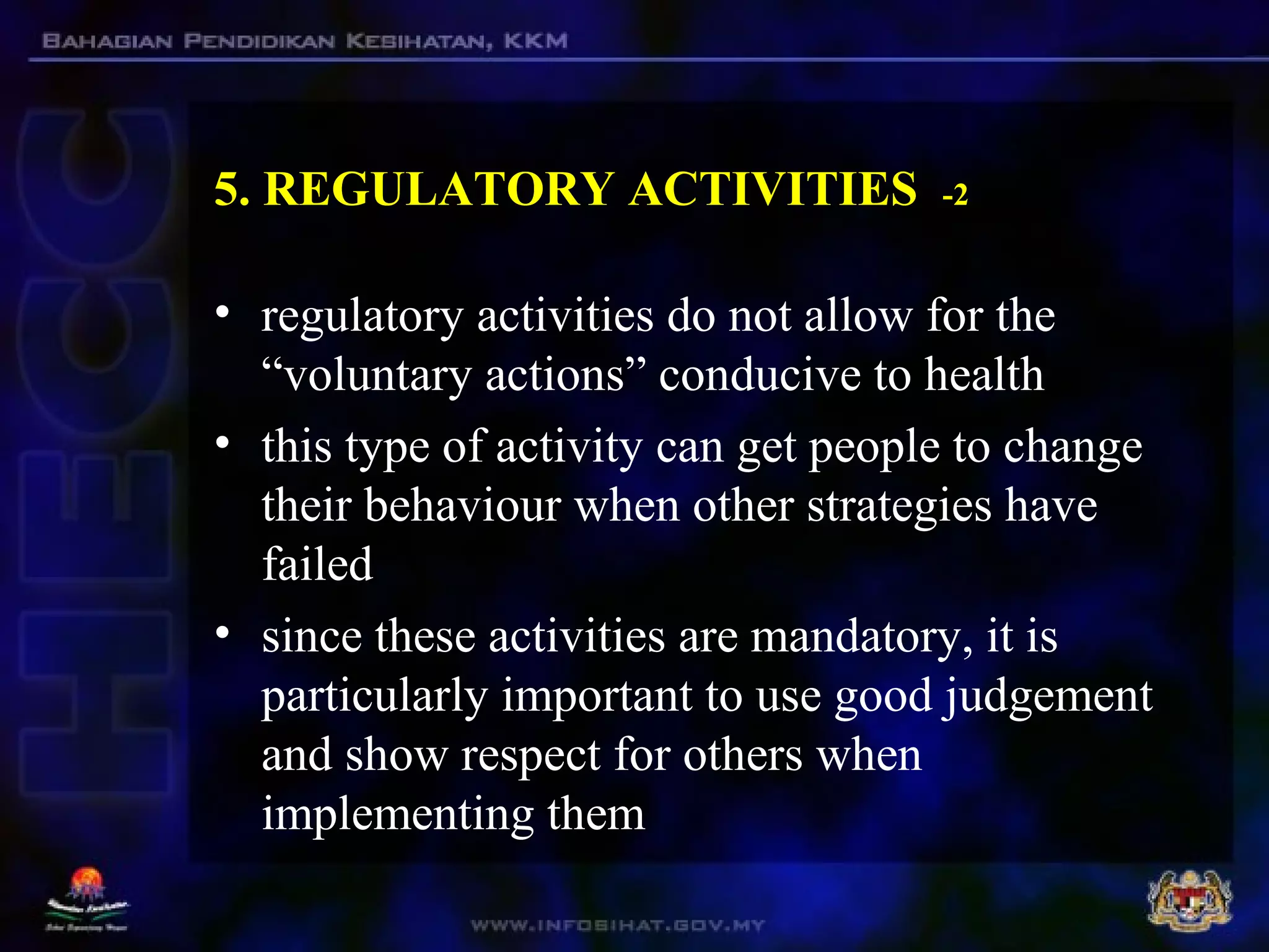 5. REGULATORY ACTIVITIES -2
• regulatory activities do not allow for the
“voluntary actions” conducive to health
• this type of activity can get people to change
their behaviour when other strategies have
failed
• since these activities are mandatory, it is
particularly important to use good judgement
and show respect for others when
implementing them
 