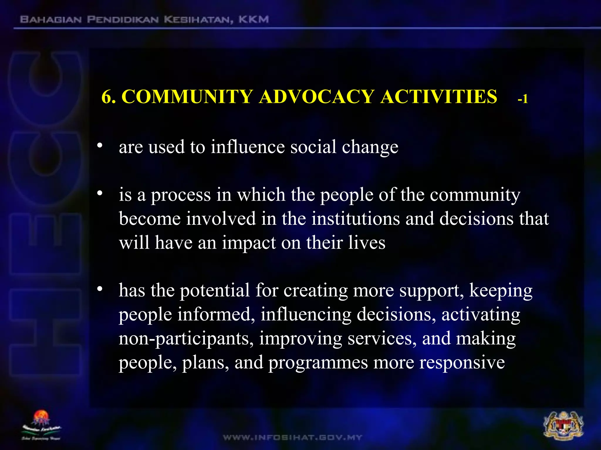 6. COMMUNITY ADVOCACY ACTIVITIES -1
• are used to influence social change
• is a process in which the people of the community
become involved in the institutions and decisions that
will have an impact on their lives
• has the potential for creating more support, keeping
people informed, influencing decisions, activating
non-participants, improving services, and making
people, plans, and programmes more responsive
 