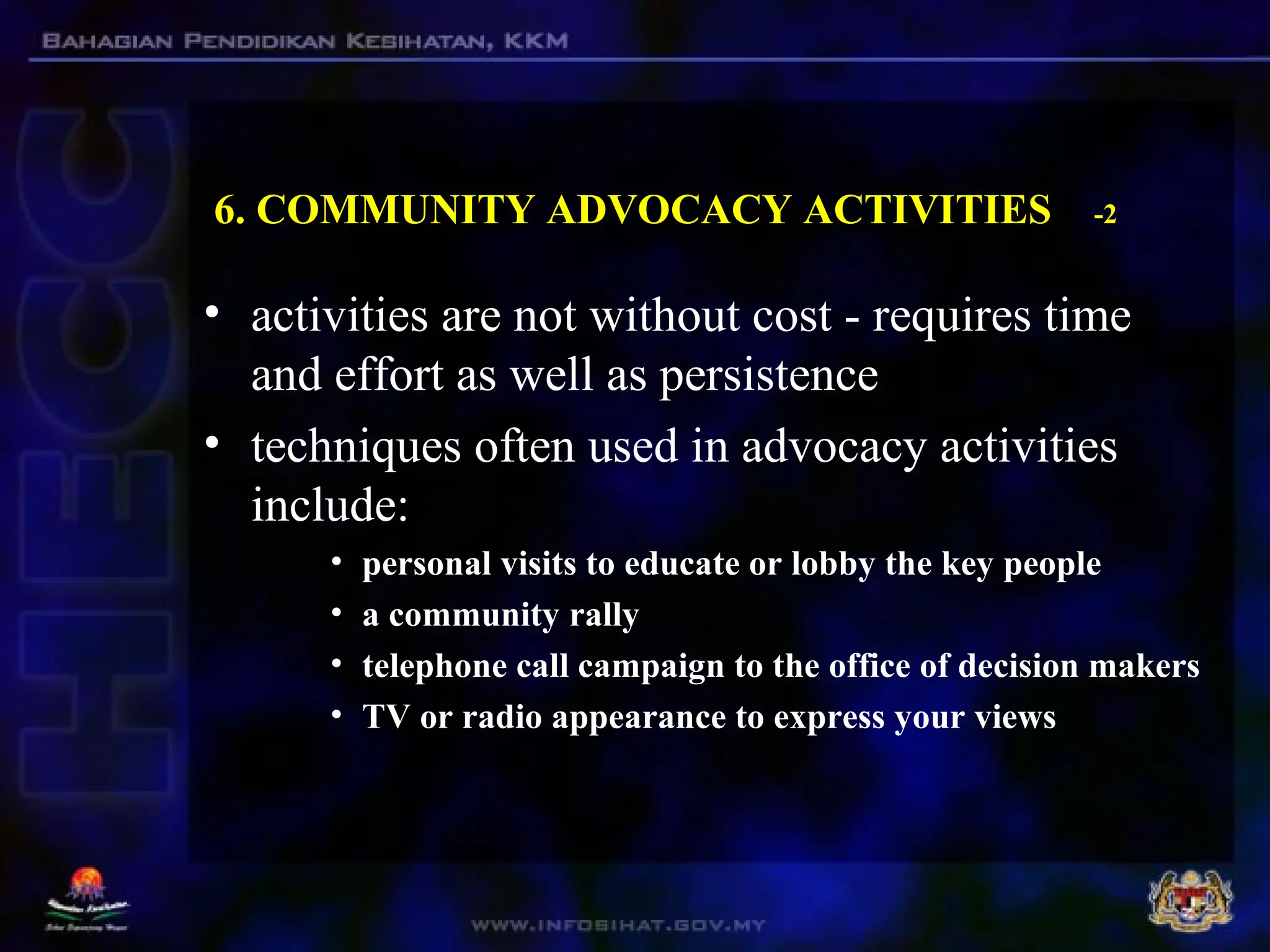 6. COMMUNITY ADVOCACY ACTIVITIES -2
• activities are not without cost - requires time
and effort as well as persistence
• techniques often used in advocacy activities
include:
• personal visits to educate or lobby the key people
• a community rally
• telephone call campaign to the office of decision makers
• TV or radio appearance to express your views
 