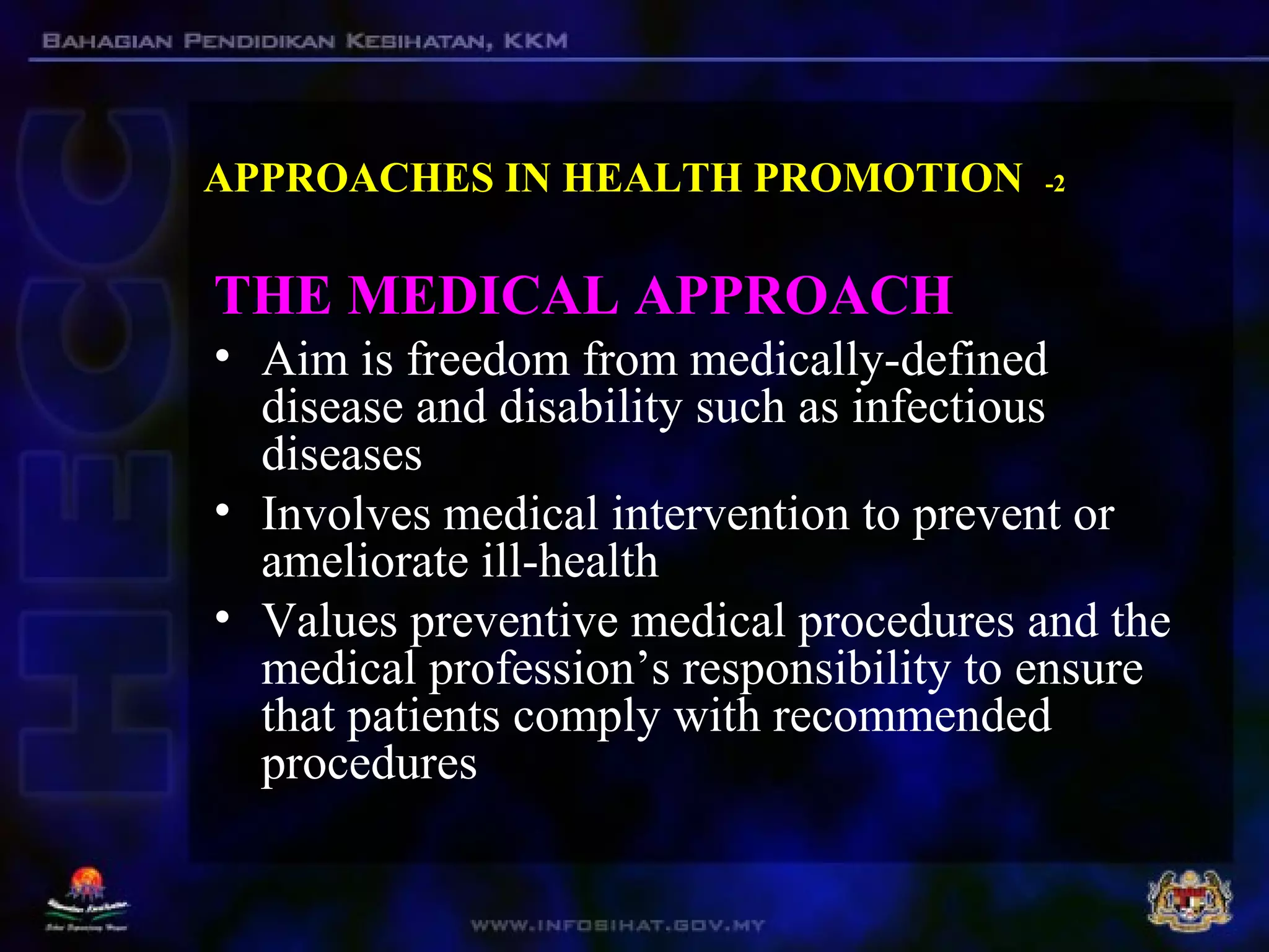 APPROACHES IN HEALTH PROMOTION -2
THE MEDICAL APPROACH
• Aim is freedom from medically-defined
disease and disability such as infectious
diseases
• Involves medical intervention to prevent or
ameliorate ill-health
• Values preventive medical procedures and the
medical profession’s responsibility to ensure
that patients comply with recommended
procedures
 