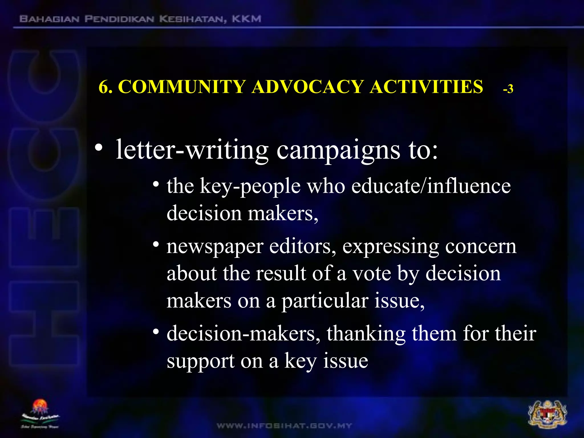 6. COMMUNITY ADVOCACY ACTIVITIES -3
• letter-writing campaigns to:
• the key-people who educate/influence
decision makers,
• newspaper editors, expressing concern
about the result of a vote by decision
makers on a particular issue,
• decision-makers, thanking them for their
support on a key issue
 