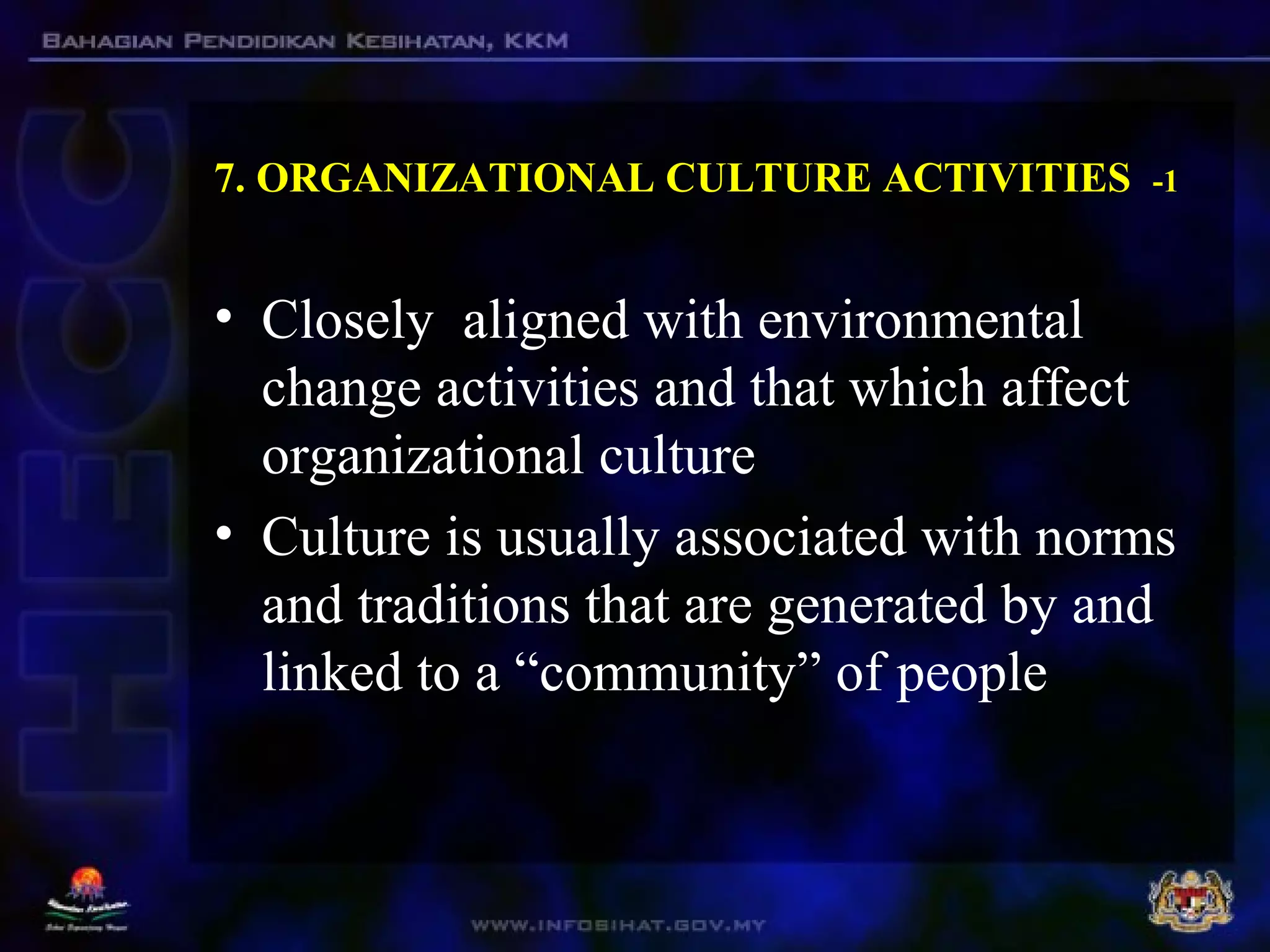 7. ORGANIZATIONAL CULTURE ACTIVITIES -1
• Closely aligned with environmental
change activities and that which affect
organizational culture
• Culture is usually associated with norms
and traditions that are generated by and
linked to a “community” of people
 