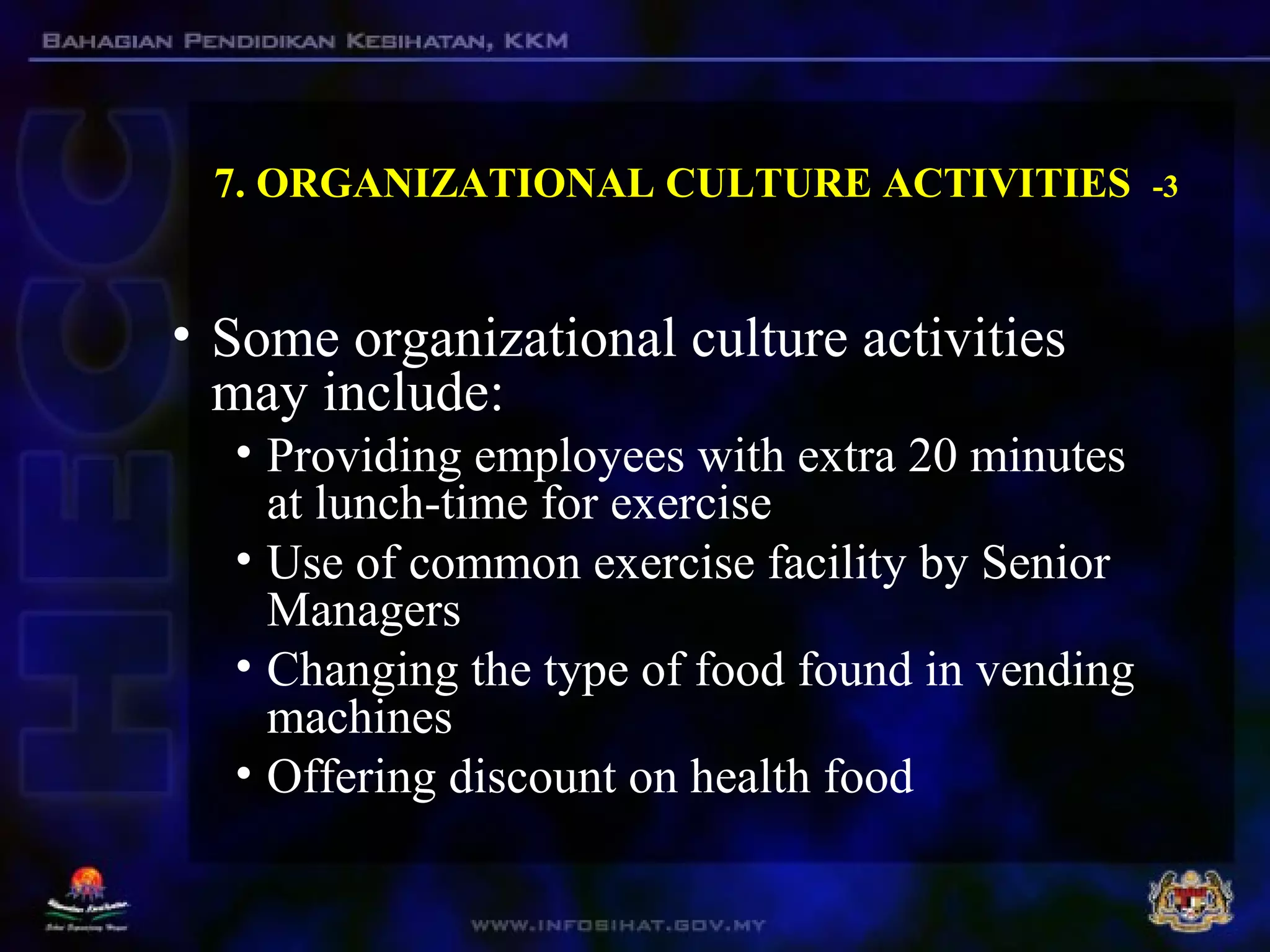 7. ORGANIZATIONAL CULTURE ACTIVITIES -3
• Some organizational culture activities
may include:
• Providing employees with extra 20 minutes
at lunch-time for exercise
• Use of common exercise facility by Senior
Managers
• Changing the type of food found in vending
machines
• Offering discount on health food
 