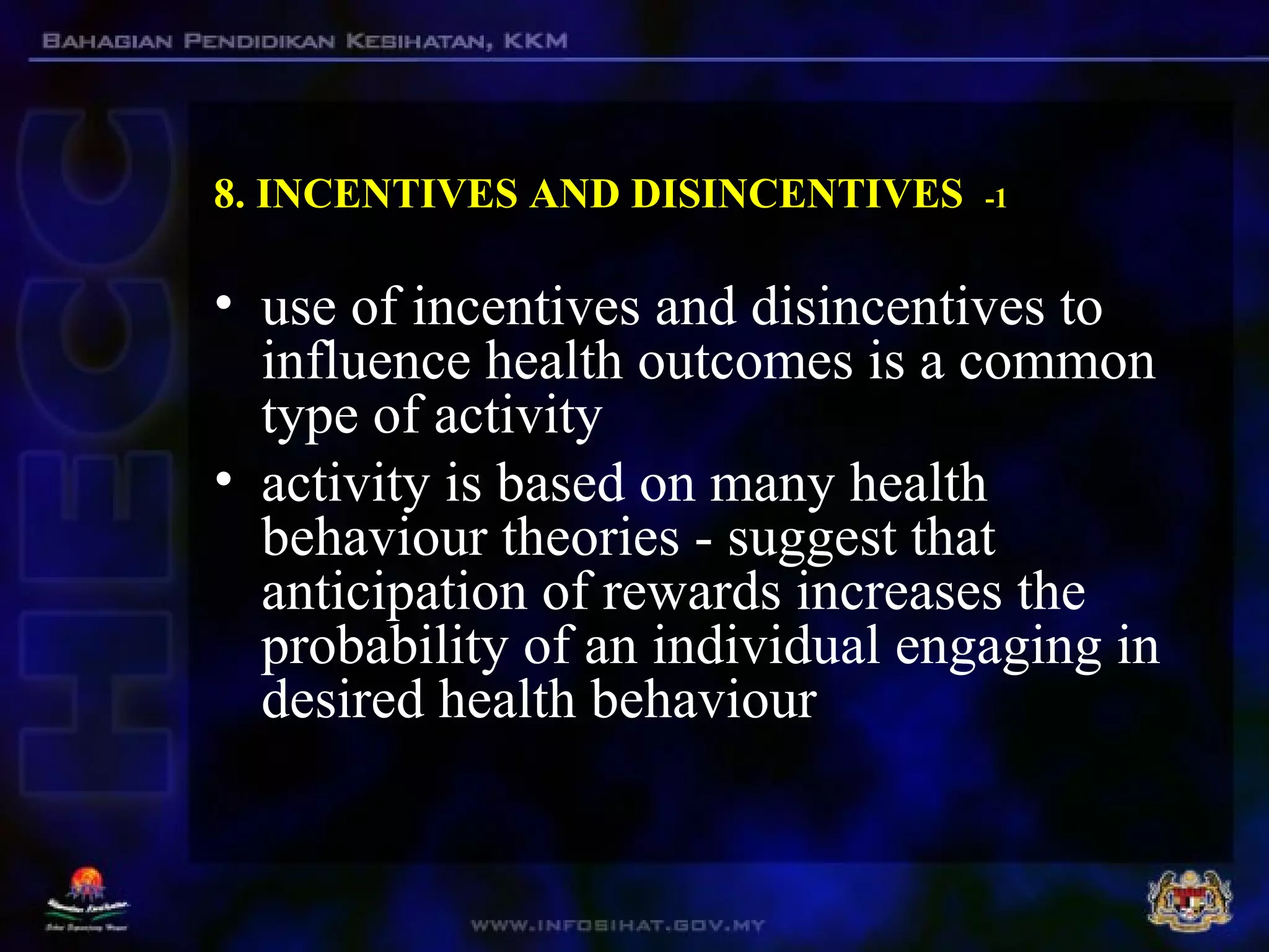 8. INCENTIVES AND DISINCENTIVES -1
• use of incentives and disincentives to
influence health outcomes is a common
type of activity
• activity is based on many health
behaviour theories - suggest that
anticipation of rewards increases the
probability of an individual engaging in
desired health behaviour
 