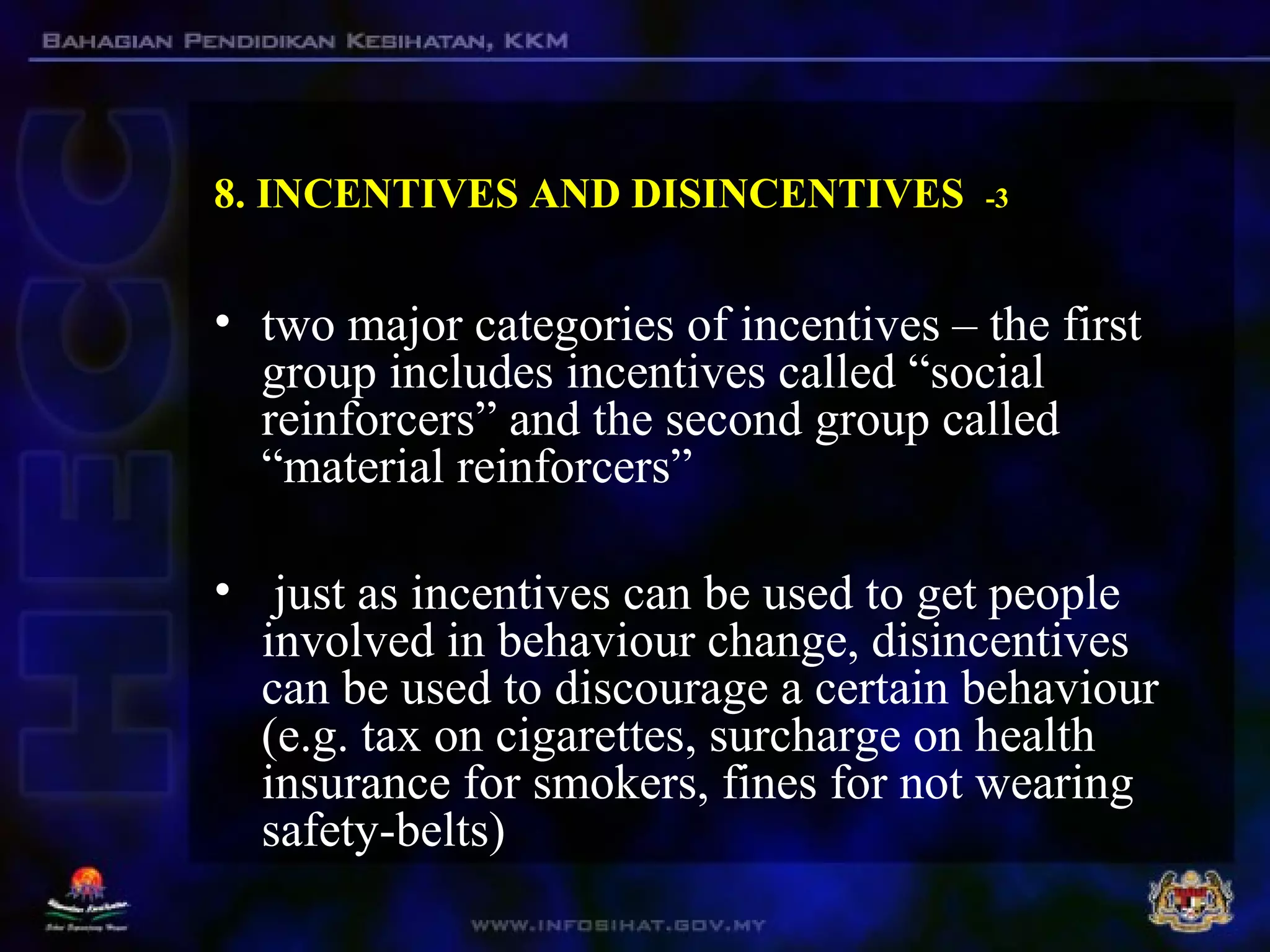 8. INCENTIVES AND DISINCENTIVES -3
• two major categories of incentives – the first
group includes incentives called “social
reinforcers” and the second group called
“material reinforcers”
• just as incentives can be used to get people
involved in behaviour change, disincentives
can be used to discourage a certain behaviour
(e.g. tax on cigarettes, surcharge on health
insurance for smokers, fines for not wearing
safety-belts)
 