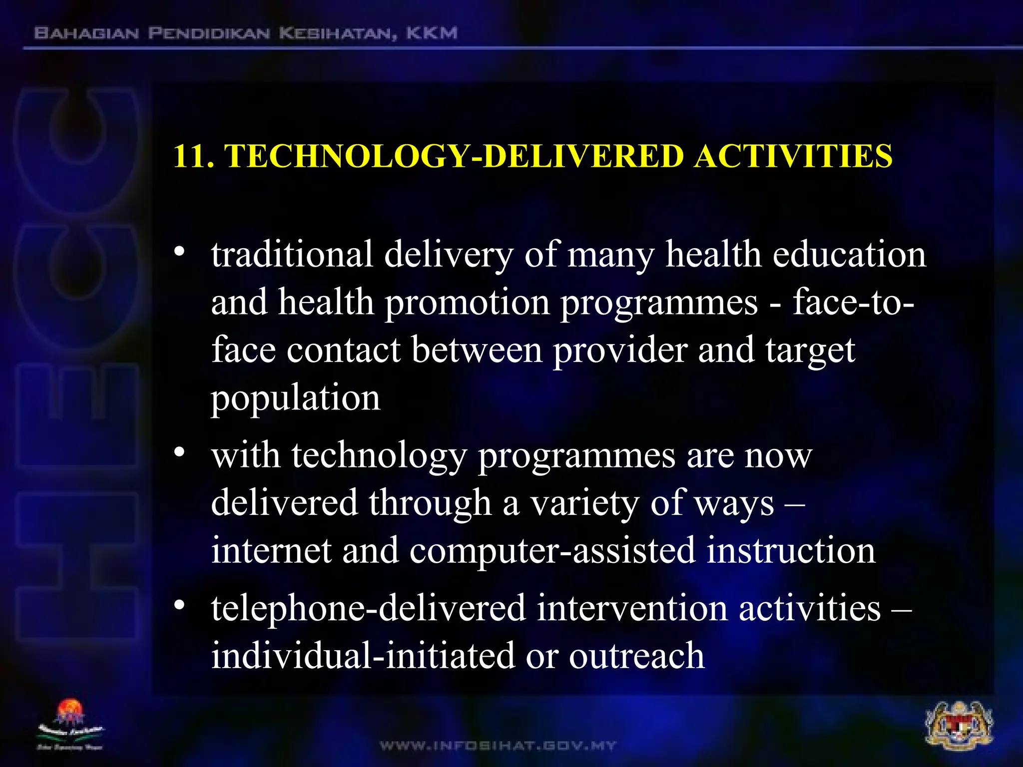 11. TECHNOLOGY-DELIVERED ACTIVITIES
• traditional delivery of many health education
and health promotion programmes - face-to-
face contact between provider and target
population
• with technology programmes are now
delivered through a variety of ways –
internet and computer-assisted instruction
• telephone-delivered intervention activities –
individual-initiated or outreach
 