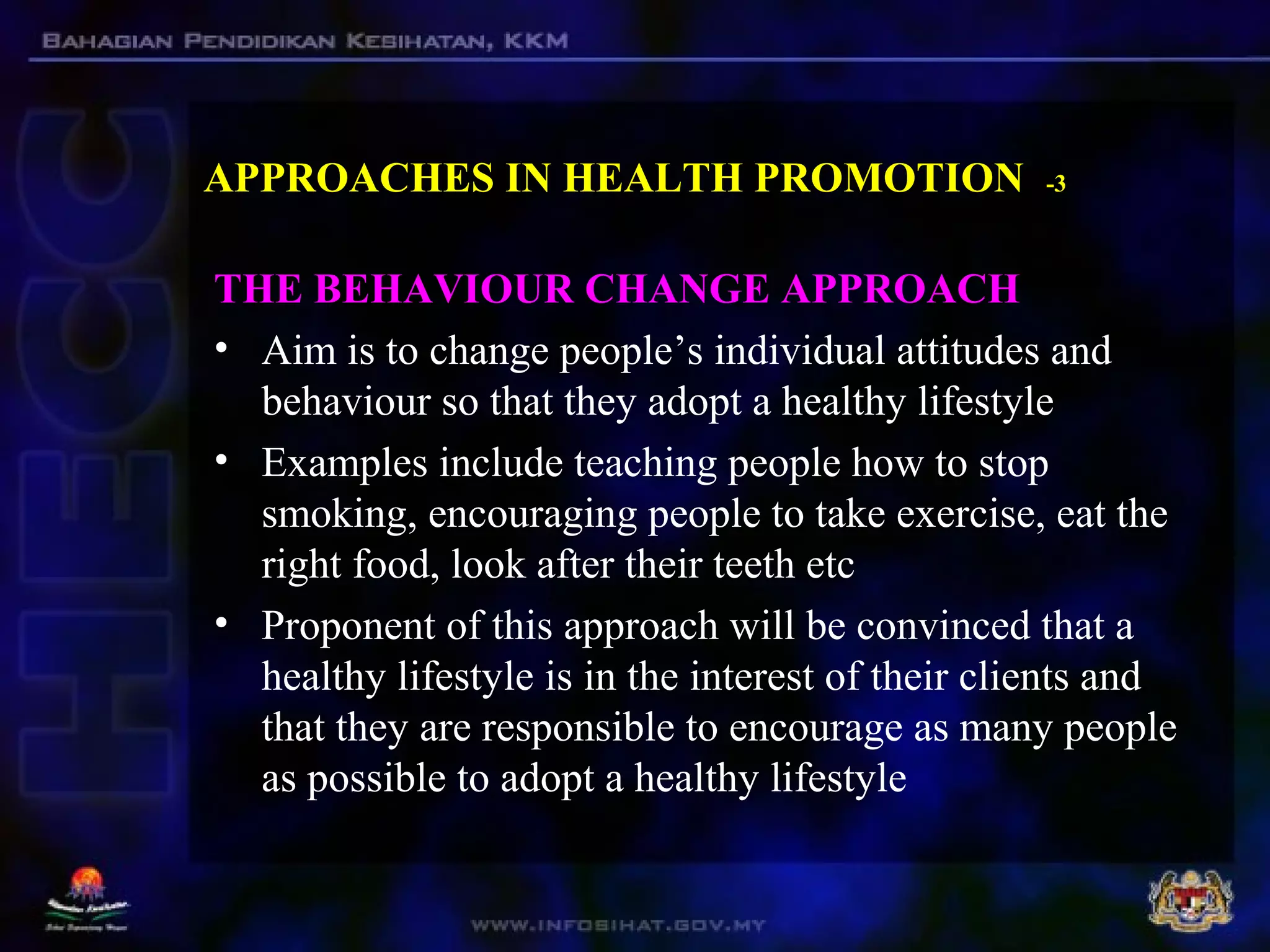 APPROACHES IN HEALTH PROMOTION -3
THE BEHAVIOUR CHANGE APPROACH
• Aim is to change people’s individual attitudes and
behaviour so that they adopt a healthy lifestyle
• Examples include teaching people how to stop
smoking, encouraging people to take exercise, eat the
right food, look after their teeth etc
• Proponent of this approach will be convinced that a
healthy lifestyle is in the interest of their clients and
that they are responsible to encourage as many people
as possible to adopt a healthy lifestyle
 