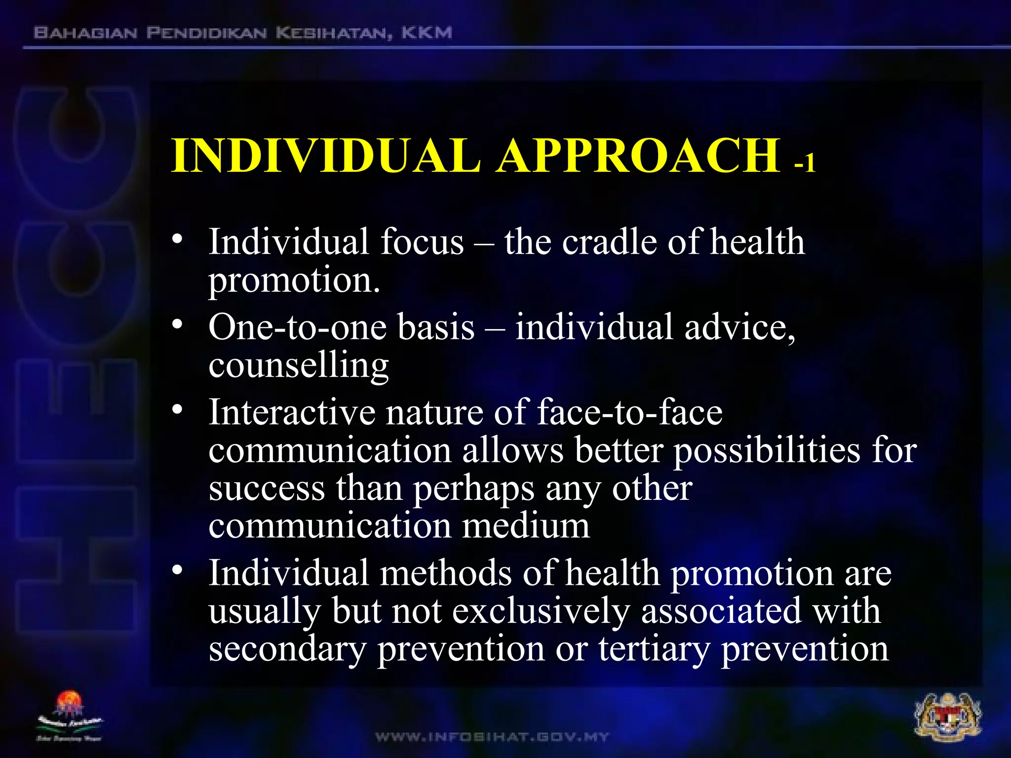 INDIVIDUAL APPROACH -1
• Individual focus – the cradle of health
promotion.
• One-to-one basis – individual advice,
counselling
• Interactive nature of face-to-face
communication allows better possibilities for
success than perhaps any other
communication medium
• Individual methods of health promotion are
usually but not exclusively associated with
secondary prevention or tertiary prevention
 