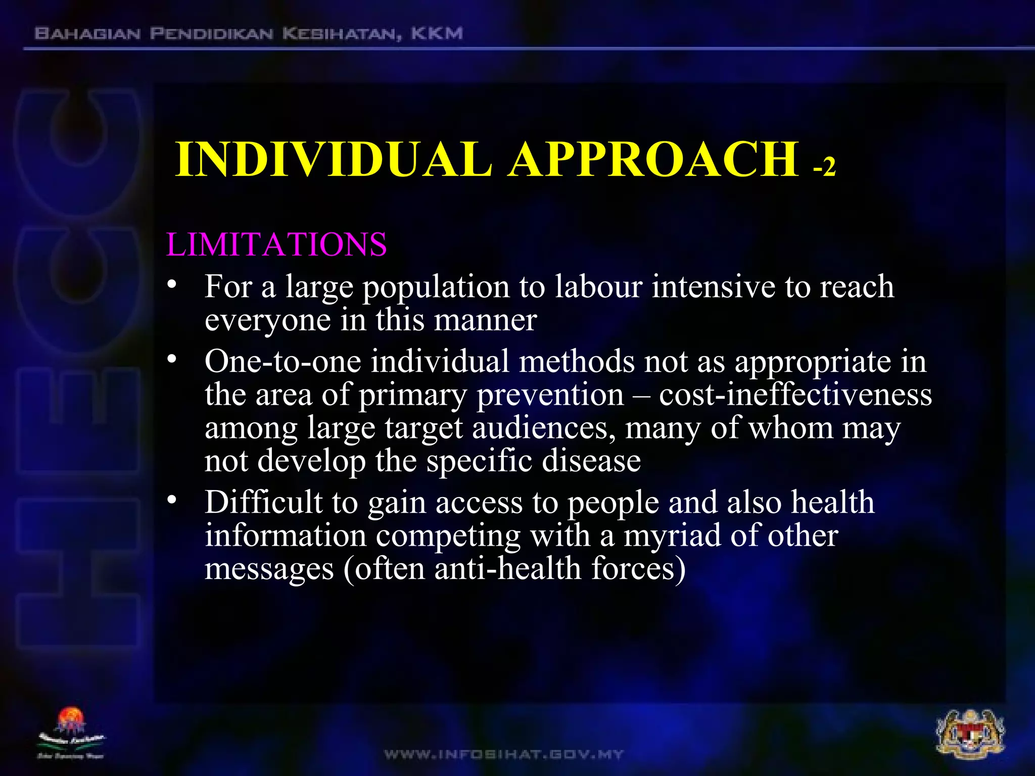 INDIVIDUAL APPROACH -2
LIMITATIONS
• For a large population to labour intensive to reach
everyone in this manner
• One-to-one individual methods not as appropriate in
the area of primary prevention – cost-ineffectiveness
among large target audiences, many of whom may
not develop the specific disease
• Difficult to gain access to people and also health
information competing with a myriad of other
messages (often anti-health forces)
 