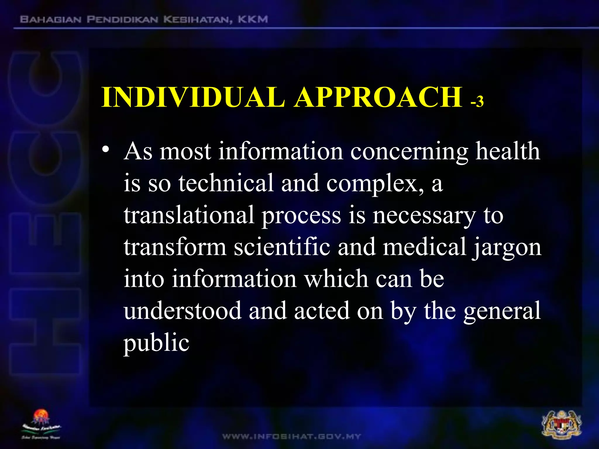 INDIVIDUAL APPROACH -3
• As most information concerning health
is so technical and complex, a
translational process is necessary to
transform scientific and medical jargon
into information which can be
understood and acted on by the general
public
 