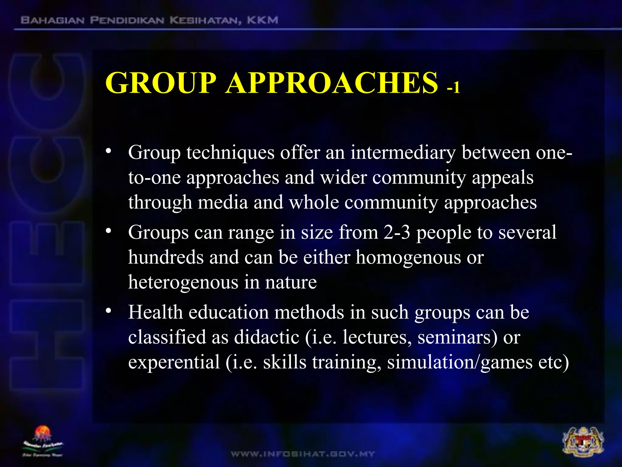 GROUP APPROACHES -1
• Group techniques offer an intermediary between one-
to-one approaches and wider community appeals
through media and whole community approaches
• Groups can range in size from 2-3 people to several
hundreds and can be either homogenous or
heterogenous in nature
• Health education methods in such groups can be
classified as didactic (i.e. lectures, seminars) or
experential (i.e. skills training, simulation/games etc)
 