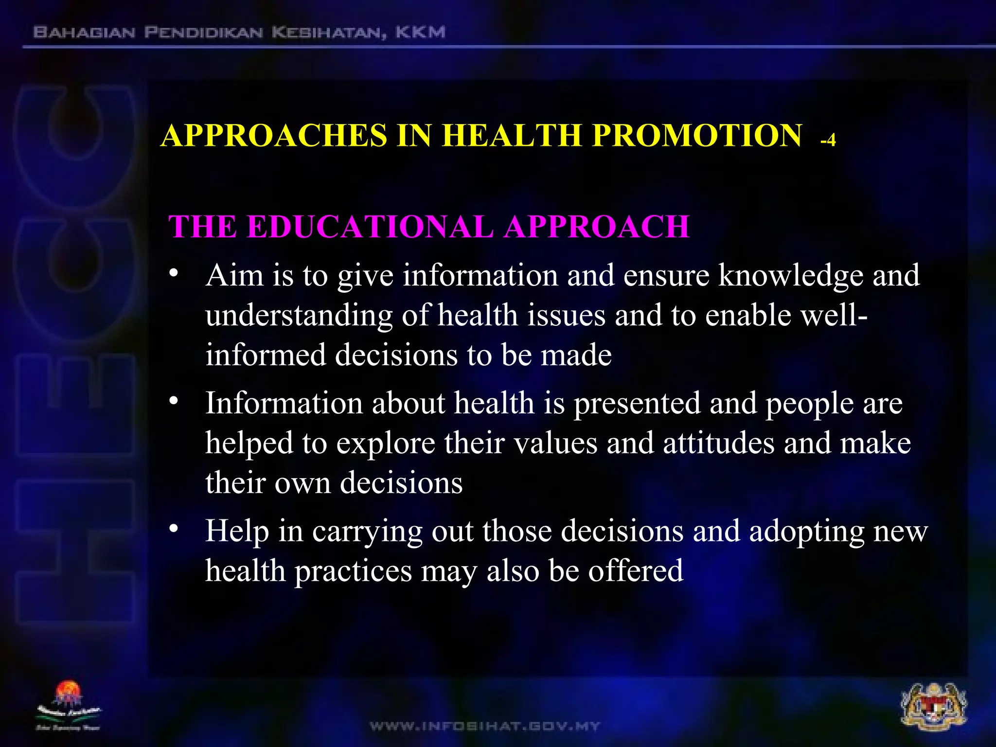 APPROACHES IN HEALTH PROMOTION -4
THE EDUCATIONAL APPROACH
• Aim is to give information and ensure knowledge and
understanding of health issues and to enable well-
informed decisions to be made
• Information about health is presented and people are
helped to explore their values and attitudes and make
their own decisions
• Help in carrying out those decisions and adopting new
health practices may also be offered
 