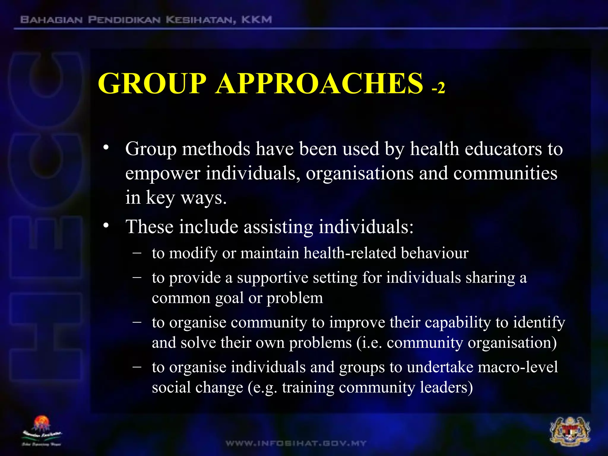 GROUP APPROACHES -2
• Group methods have been used by health educators to
empower individuals, organisations and communities
in key ways.
• These include assisting individuals:
– to modify or maintain health-related behaviour
– to provide a supportive setting for individuals sharing a
common goal or problem
– to organise community to improve their capability to identify
and solve their own problems (i.e. community organisation)
– to organise individuals and groups to undertake macro-level
social change (e.g. training community leaders)
 