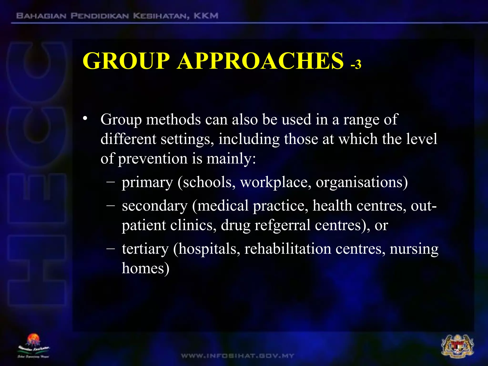 GROUP APPROACHES -3
• Group methods can also be used in a range of
different settings, including those at which the level
of prevention is mainly:
– primary (schools, workplace, organisations)
– secondary (medical practice, health centres, out-
patient clinics, drug refgerral centres), or
– tertiary (hospitals, rehabilitation centres, nursing
homes)
 