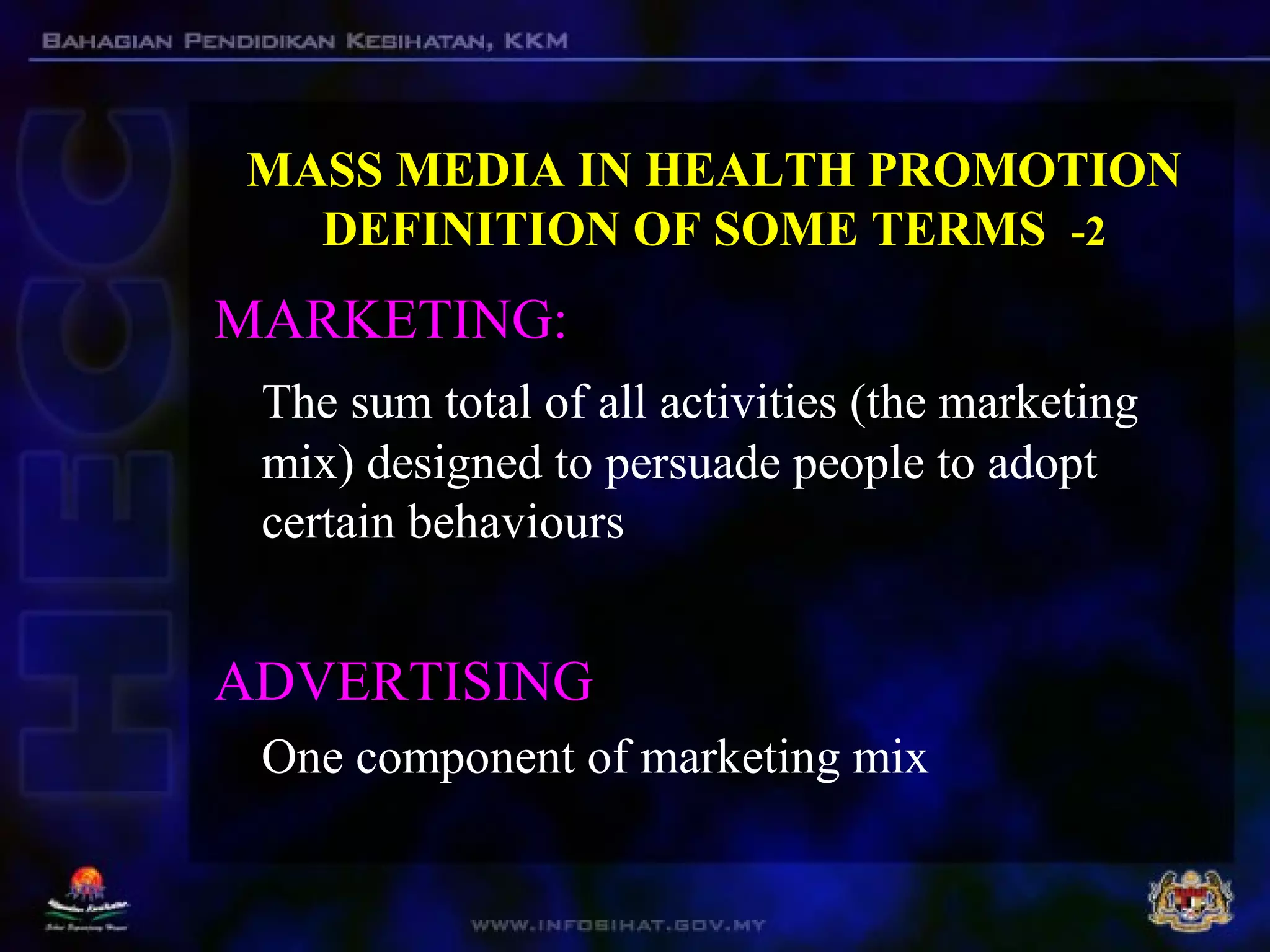 MASS MEDIA IN HEALTH PROMOTION
DEFINITION OF SOME TERMS -2
MARKETING:
The sum total of all activities (the marketing
mix) designed to persuade people to adopt
certain behaviours
ADVERTISING
One component of marketing mix
 