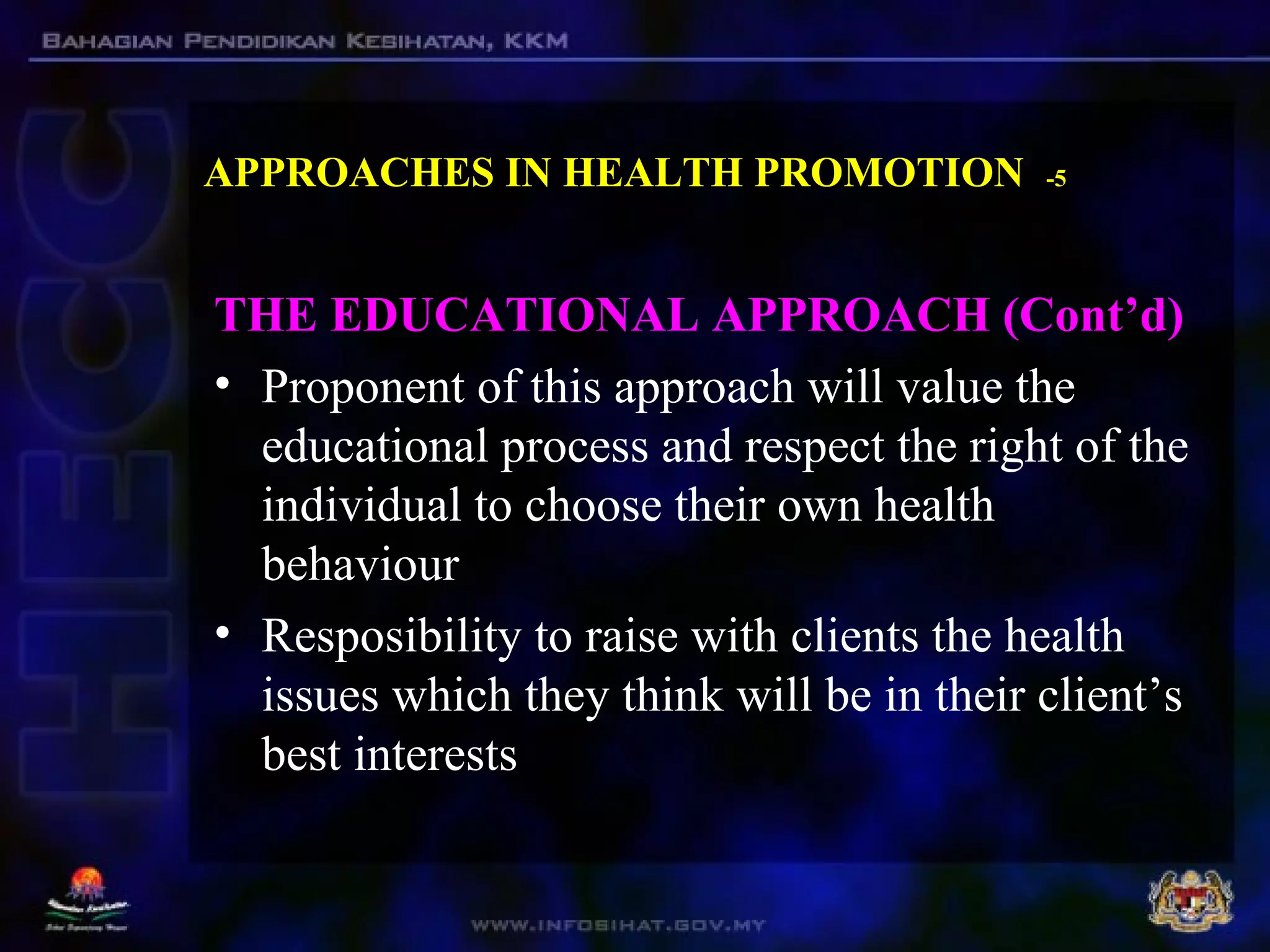 APPROACHES IN HEALTH PROMOTION -5
THE EDUCATIONAL APPROACH (Cont’d)
• Proponent of this approach will value the
educational process and respect the right of the
individual to choose their own health
behaviour
• Resposibility to raise with clients the health
issues which they think will be in their client’s
best interests
 