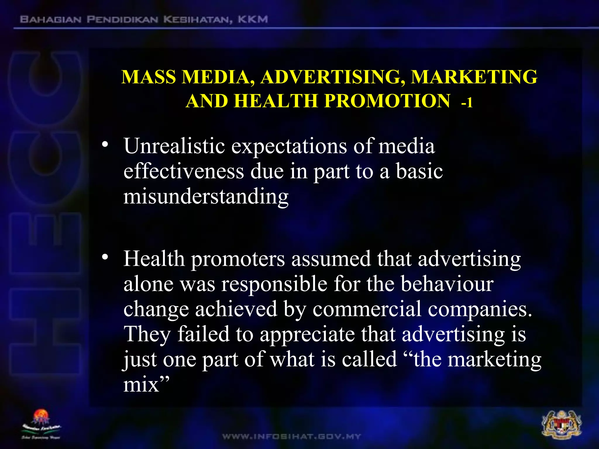 MASS MEDIA, ADVERTISING, MARKETING
AND HEALTH PROMOTION -1
• Unrealistic expectations of media
effectiveness due in part to a basic
misunderstanding
• Health promoters assumed that advertising
alone was responsible for the behaviour
change achieved by commercial companies.
They failed to appreciate that advertising is
just one part of what is called “the marketing
mix”
 