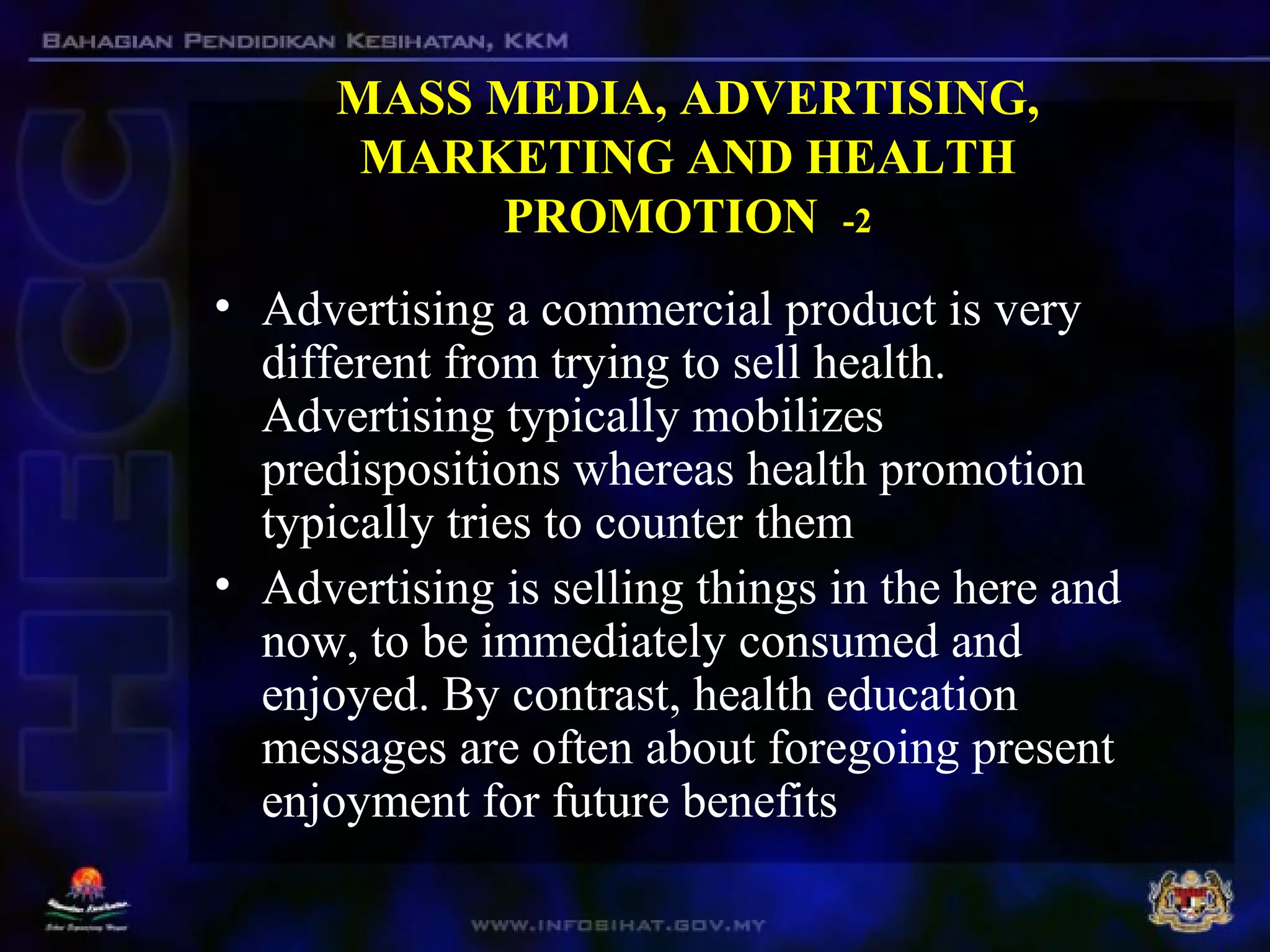 MASS MEDIA, ADVERTISING,
MARKETING AND HEALTH
PROMOTION -2
• Advertising a commercial product is very
different from trying to sell health.
Advertising typically mobilizes
predispositions whereas health promotion
typically tries to counter them
• Advertising is selling things in the here and
now, to be immediately consumed and
enjoyed. By contrast, health education
messages are often about foregoing present
enjoyment for future benefits
 
