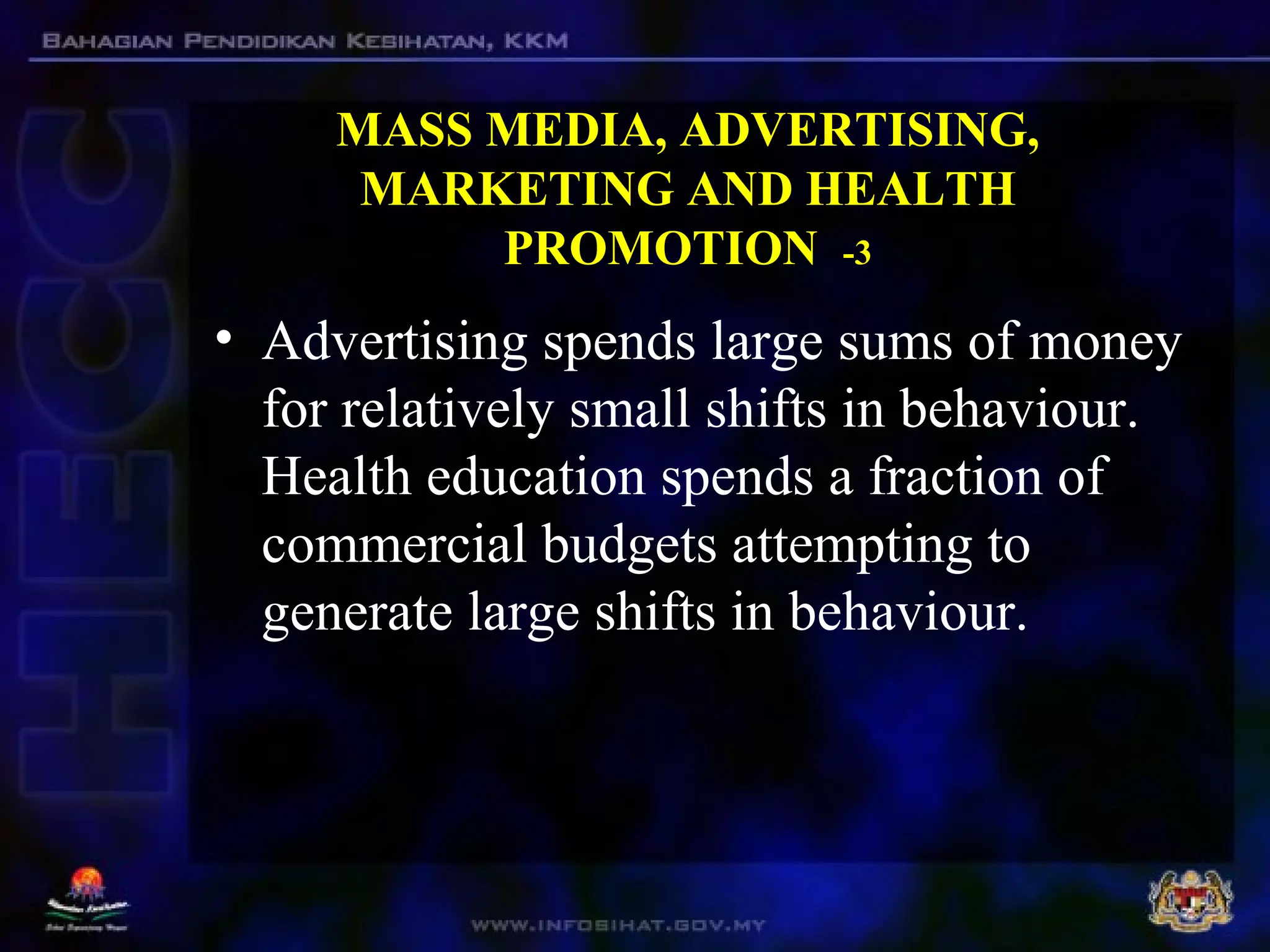 MASS MEDIA, ADVERTISING,
MARKETING AND HEALTH
PROMOTION -3
• Advertising spends large sums of money
for relatively small shifts in behaviour.
Health education spends a fraction of
commercial budgets attempting to
generate large shifts in behaviour.
 