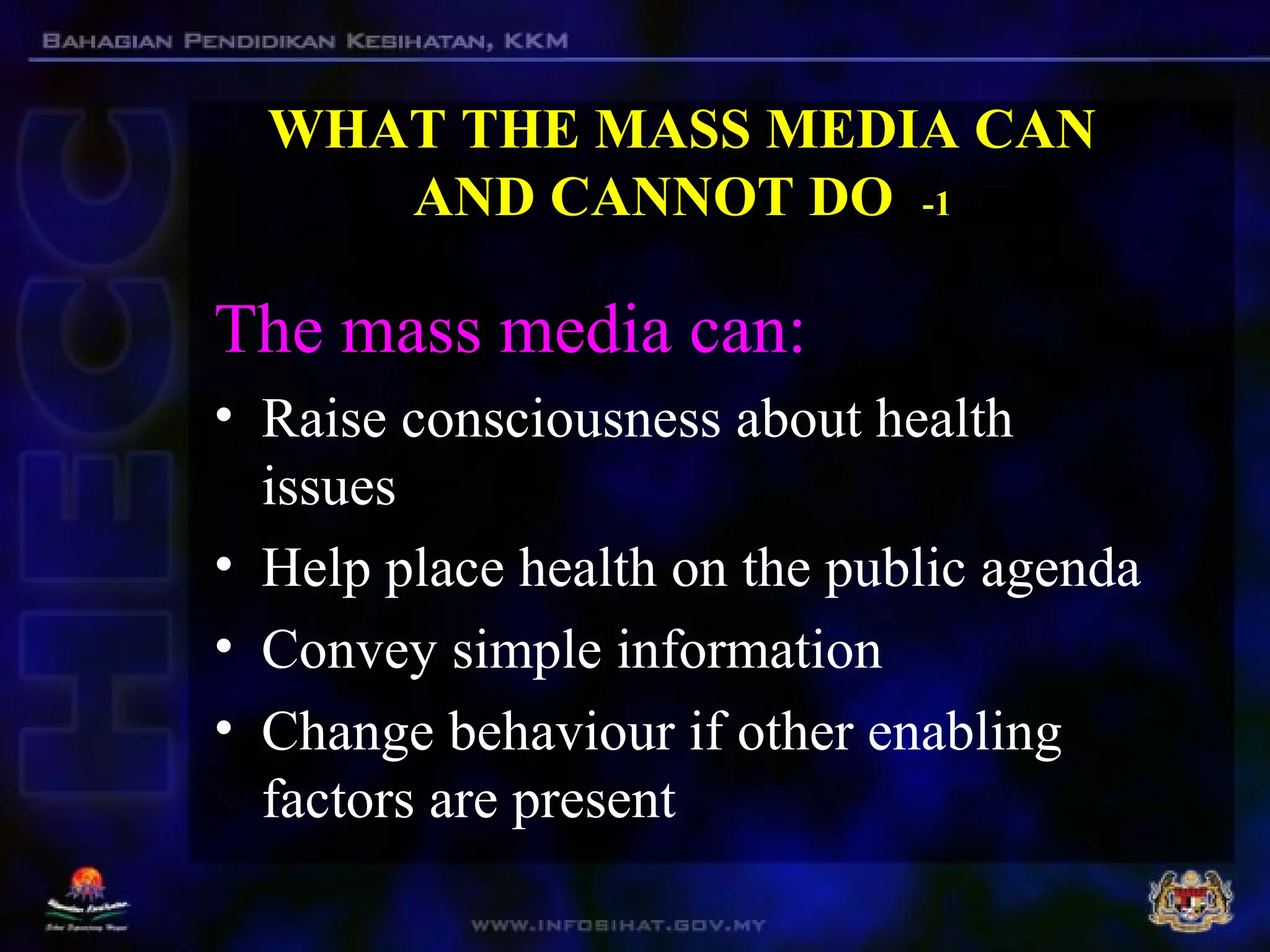 WHAT THE MASS MEDIA CAN
AND CANNOT DO -1
The mass media can:
• Raise consciousness about health
issues
• Help place health on the public agenda
• Convey simple information
• Change behaviour if other enabling
factors are present
 