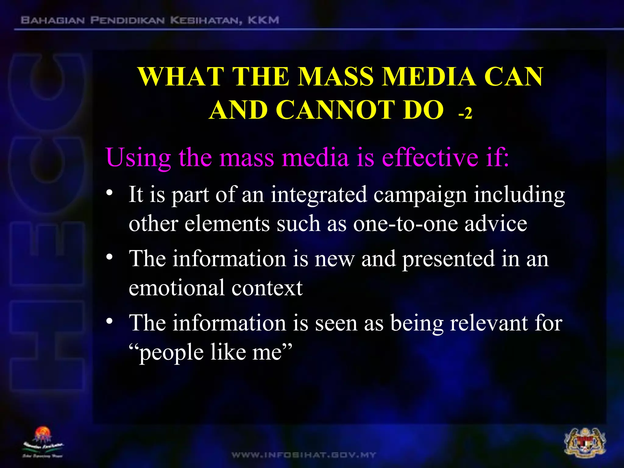 WHAT THE MASS MEDIA CAN
AND CANNOT DO -2
Using the mass media is effective if:
• It is part of an integrated campaign including
other elements such as one-to-one advice
• The information is new and presented in an
emotional context
• The information is seen as being relevant for
“people like me”
 