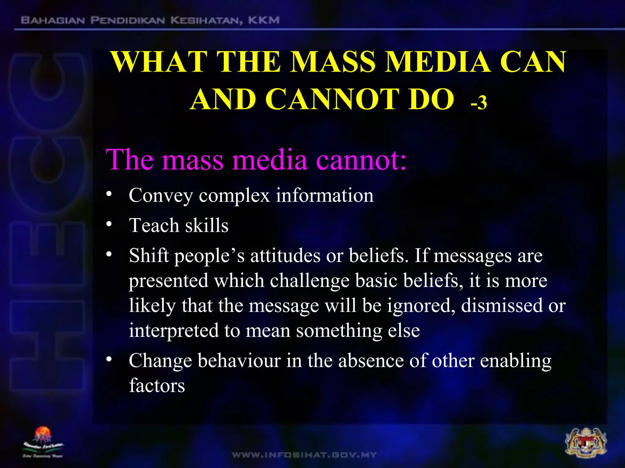 WHAT THE MASS MEDIA CAN
AND CANNOT DO -3
The mass media cannot:
• Convey complex information
• Teach skills
• Shift people’s attitudes or beliefs. If messages are
presented which challenge basic beliefs, it is more
likely that the message will be ignored, dismissed or
interpreted to mean something else
• Change behaviour in the absence of other enabling
factors
 