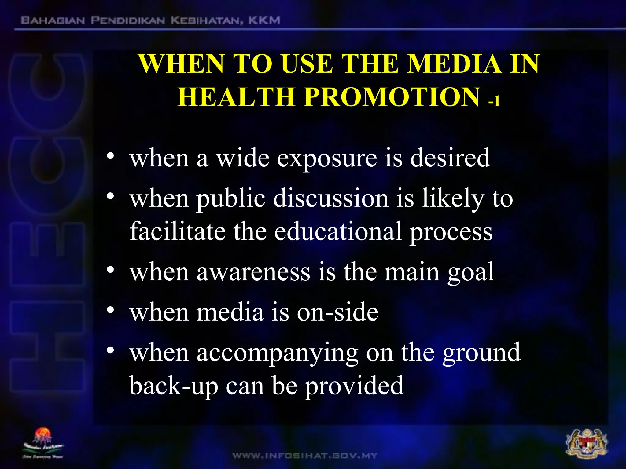 WHEN TO USE THE MEDIA IN
HEALTH PROMOTION -1
• when a wide exposure is desired
• when public discussion is likely to
facilitate the educational process
• when awareness is the main goal
• when media is on-side
• when accompanying on the ground
back-up can be provided
 
