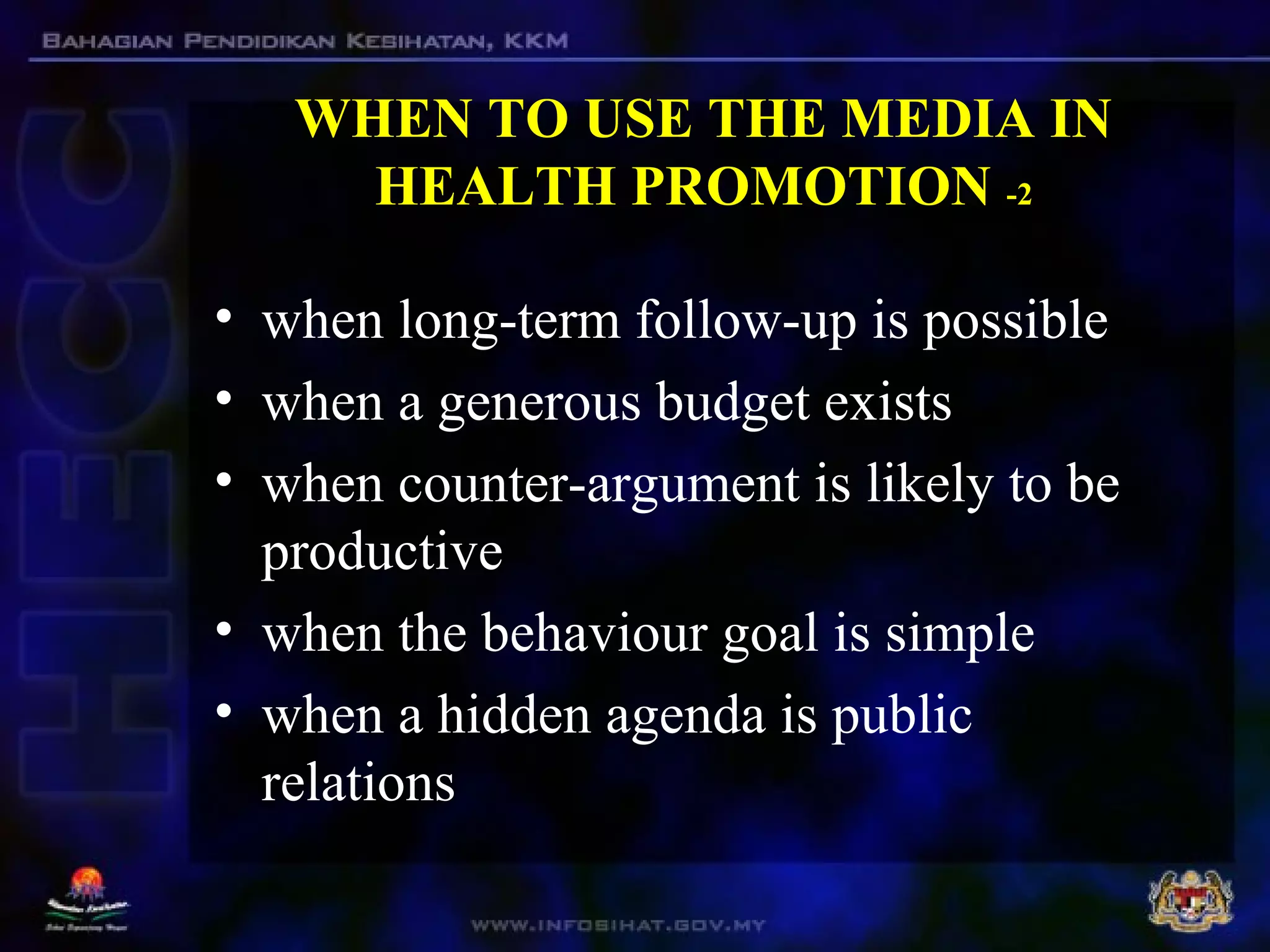 WHEN TO USE THE MEDIA IN
HEALTH PROMOTION -2
• when long-term follow-up is possible
• when a generous budget exists
• when counter-argument is likely to be
productive
• when the behaviour goal is simple
• when a hidden agenda is public
relations
 