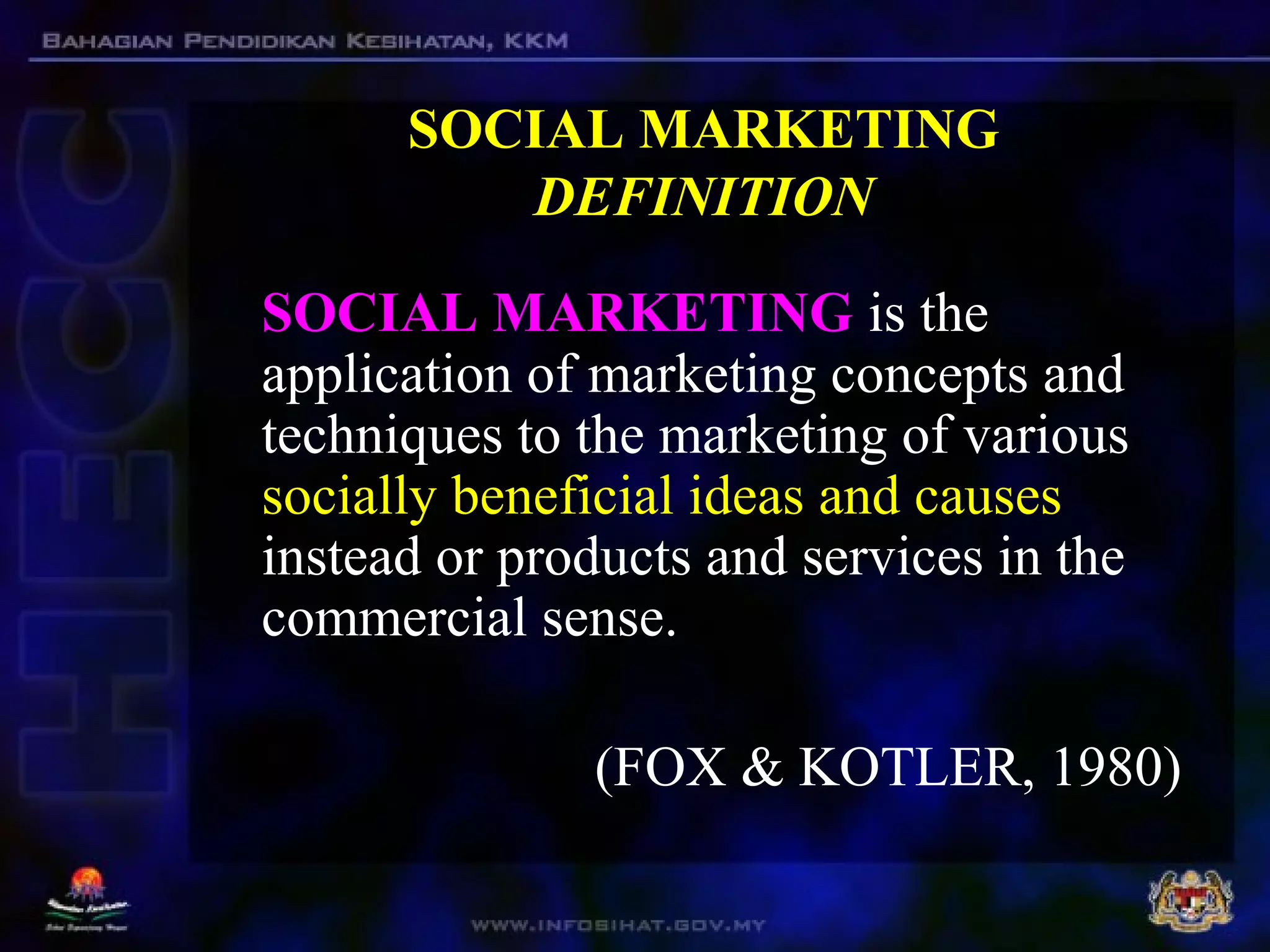 SOCIAL MARKETING
DEFINITION
SOCIAL MARKETING is the
application of marketing concepts and
techniques to the marketing of various
socially beneficial ideas and causes
instead or products and services in the
commercial sense.
(FOX & KOTLER, 1980)
 