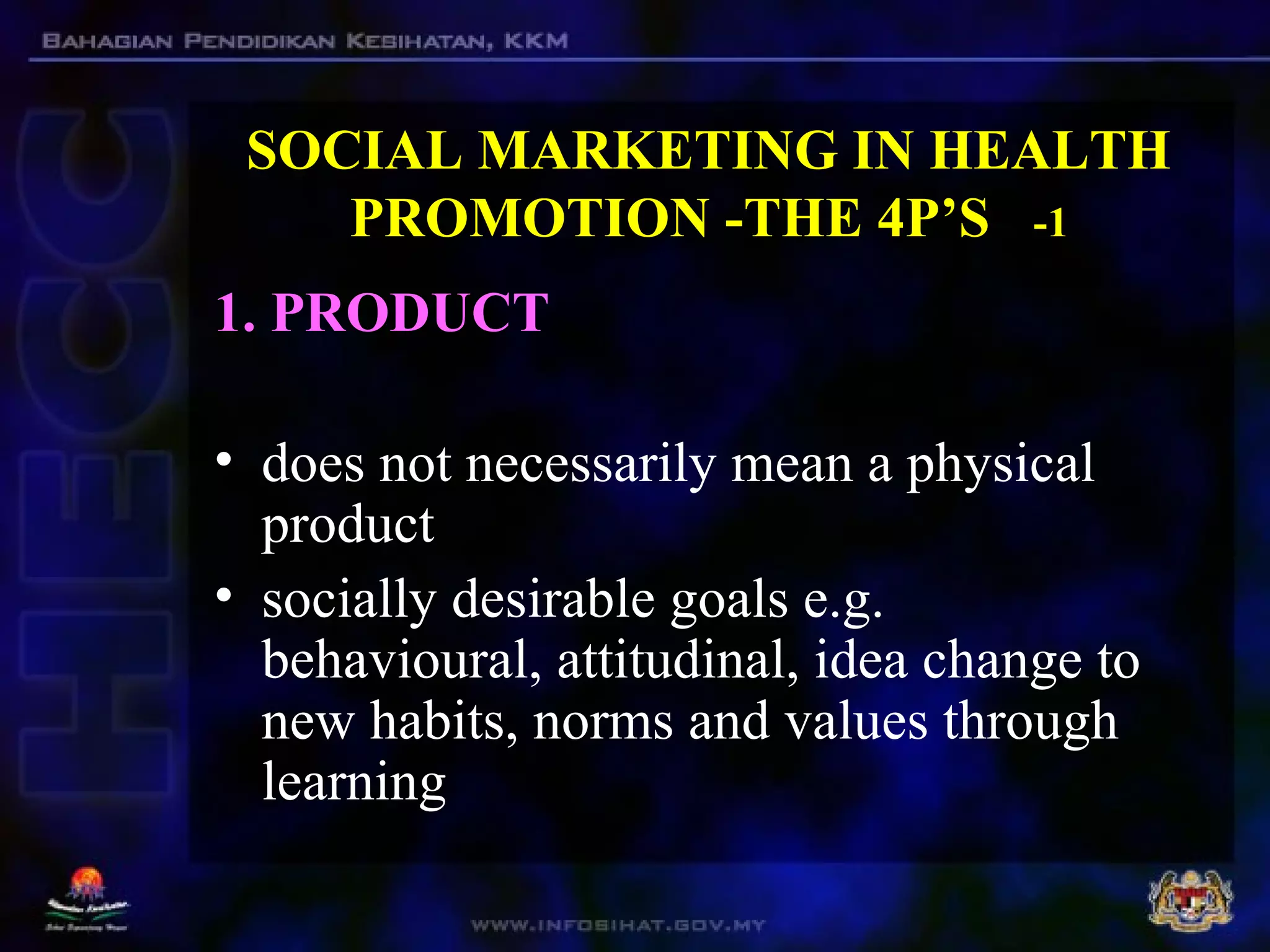 SOCIAL MARKETING IN HEALTH
PROMOTION -THE 4P’S -1
1. PRODUCT
• does not necessarily mean a physical
product
• socially desirable goals e.g.
behavioural, attitudinal, idea change to
new habits, norms and values through
learning
 