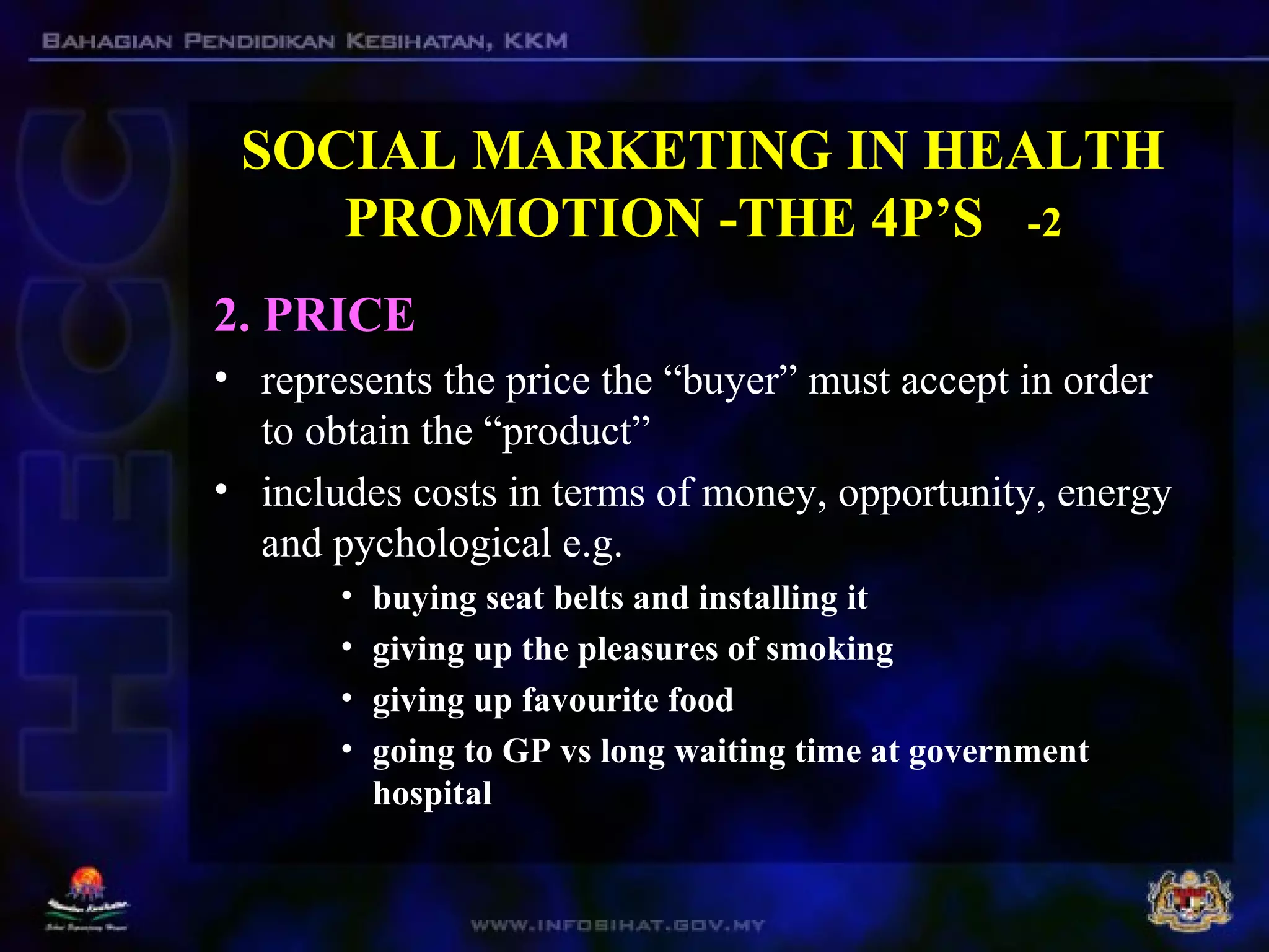 SOCIAL MARKETING IN HEALTH
PROMOTION -THE 4P’S -2
2. PRICE
• represents the price the “buyer” must accept in order
to obtain the “product”
• includes costs in terms of money, opportunity, energy
and pychological e.g.
• buying seat belts and installing it
• giving up the pleasures of smoking
• giving up favourite food
• going to GP vs long waiting time at government
hospital
 