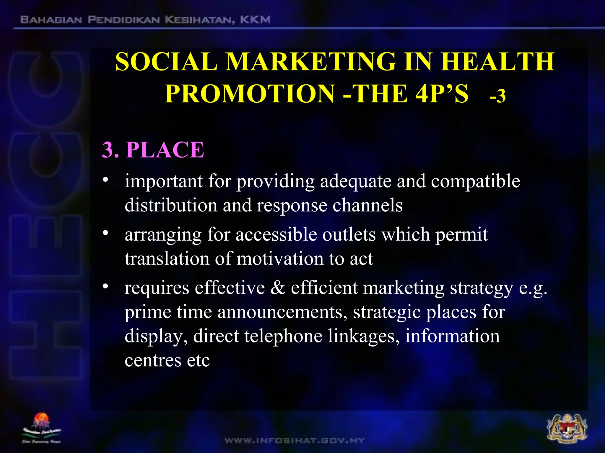 SOCIAL MARKETING IN HEALTH
PROMOTION -THE 4P’S -3
3. PLACE
• important for providing adequate and compatible
distribution and response channels
• arranging for accessible outlets which permit
translation of motivation to act
• requires effective & efficient marketing strategy e.g.
prime time announcements, strategic places for
display, direct telephone linkages, information
centres etc
 