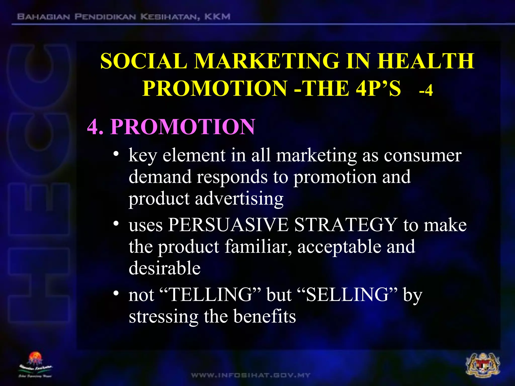 SOCIAL MARKETING IN HEALTH
PROMOTION -THE 4P’S -4
4. PROMOTION
• key element in all marketing as consumer
demand responds to promotion and
product advertising
• uses PERSUASIVE STRATEGY to make
the product familiar, acceptable and
desirable
• not “TELLING” but “SELLING” by
stressing the benefits
 