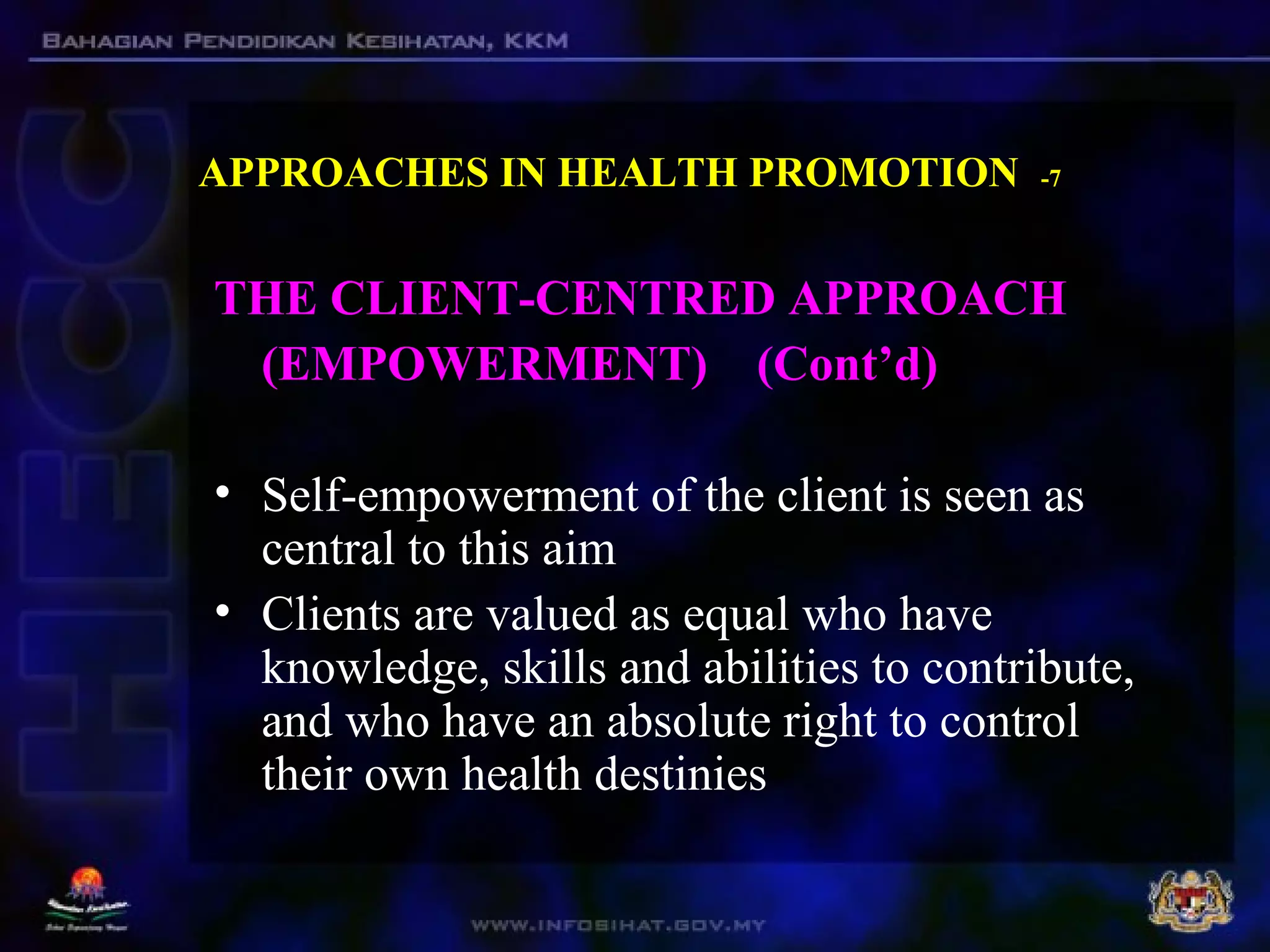 APPROACHES IN HEALTH PROMOTION -7
THE CLIENT-CENTRED APPROACH
(EMPOWERMENT) (Cont’d)
• Self-empowerment of the client is seen as
central to this aim
• Clients are valued as equal who have
knowledge, skills and abilities to contribute,
and who have an absolute right to control
their own health destinies
 